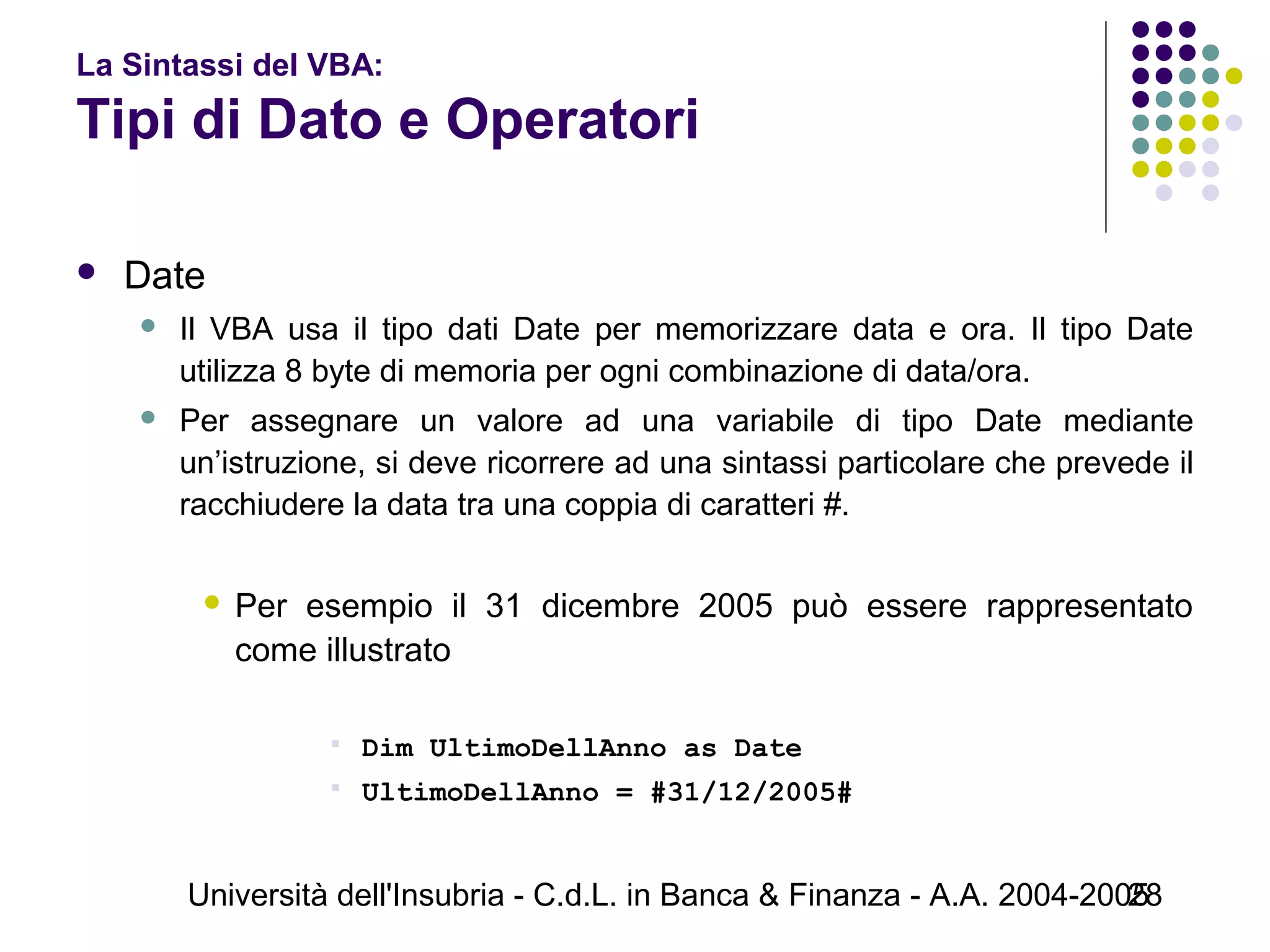Università dell'Insubria - C.d.L. in Banca & Finanza - A.A. 2004-200528
La Sintassi del VBA:
Tipi di Dato e Operatori
 Date
 Il VBA usa il tipo dati Date per memorizzare data e ora. Il tipo Date
utilizza 8 byte di memoria per ogni combinazione di data/ora.
 Per assegnare un valore ad una variabile di tipo Date mediante
un’istruzione, si deve ricorrere ad una sintassi particolare che prevede il
racchiudere la data tra una coppia di caratteri #.
 Per esempio il 31 dicembre 2005 può essere rappresentato
come illustrato
 Dim UltimoDellAnno as Date
 UltimoDellAnno = #31/12/2005#
 
