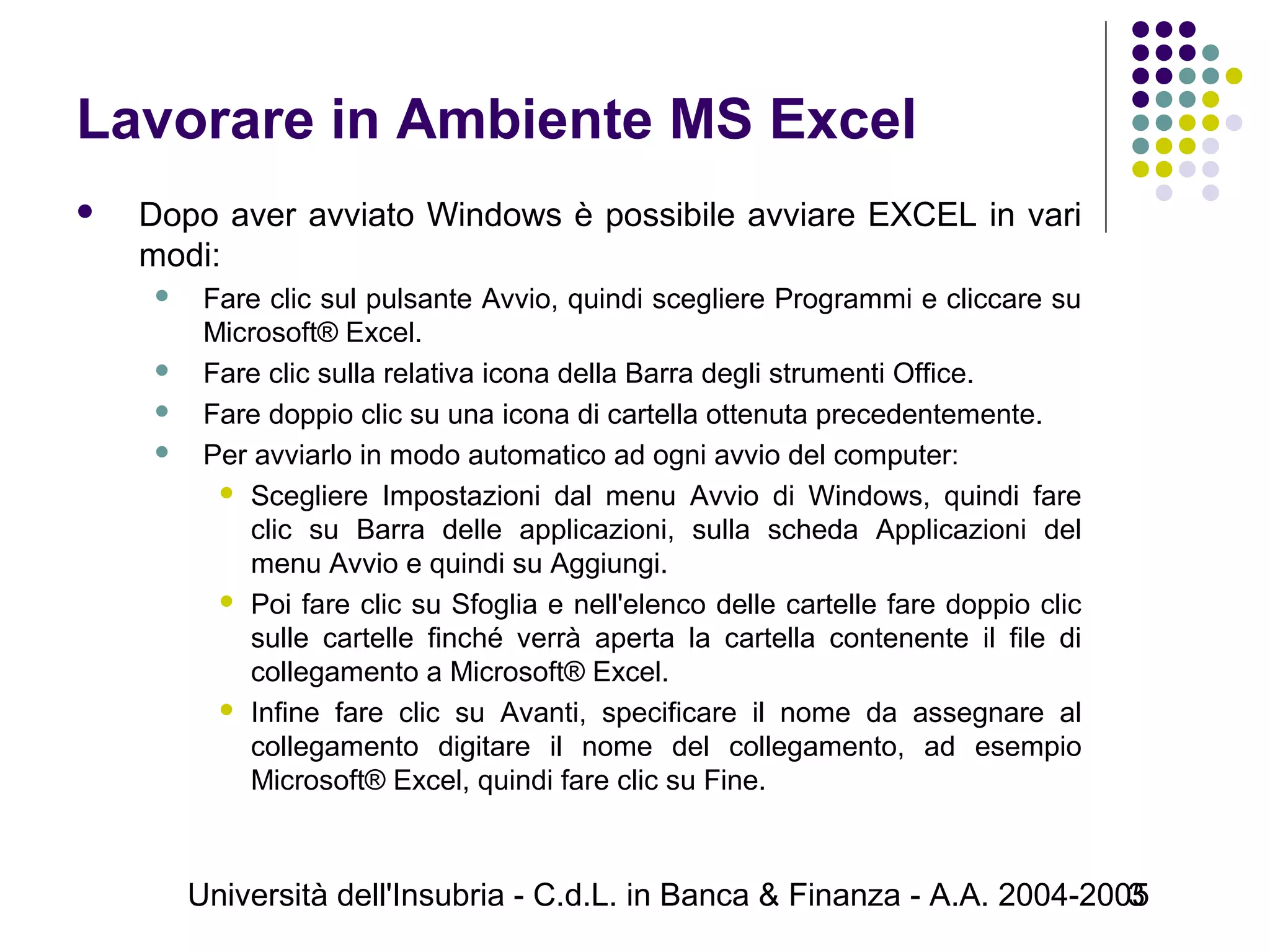 Università dell'Insubria - C.d.L. in Banca & Finanza - A.A. 2004-20053
Lavorare in Ambiente MS Excel
 Dopo aver avviato Windows è possibile avviare EXCEL in vari
modi:
 Fare clic sul pulsante Avvio, quindi scegliere Programmi e cliccare su
Microsoft® Excel.
 Fare clic sulla relativa icona della Barra degli strumenti Office.
 Fare doppio clic su una icona di cartella ottenuta precedentemente.
 Per avviarlo in modo automatico ad ogni avvio del computer:
 Scegliere Impostazioni dal menu Avvio di Windows, quindi fare
clic su Barra delle applicazioni, sulla scheda Applicazioni del
menu Avvio e quindi su Aggiungi.
 Poi fare clic su Sfoglia e nell'elenco delle cartelle fare doppio clic
sulle cartelle finché verrà aperta la cartella contenente il file di
collegamento a Microsoft® Excel.
 Infine fare clic su Avanti, specificare il nome da assegnare al
collegamento digitare il nome del collegamento, ad esempio
Microsoft® Excel, quindi fare clic su Fine.
 