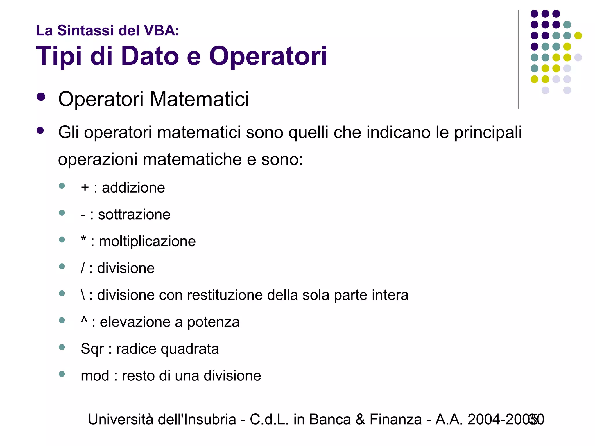 Università dell'Insubria - C.d.L. in Banca & Finanza - A.A. 2004-200530
La Sintassi del VBA:
Tipi di Dato e Operatori
 Operatori Matematici
 Gli operatori matematici sono quelli che indicano le principali
operazioni matematiche e sono:
 + : addizione
 - : sottrazione
 * : moltiplicazione
 / : divisione
  : divisione con restituzione della sola parte intera
 ^ : elevazione a potenza
 Sqr : radice quadrata
 mod : resto di una divisione
 