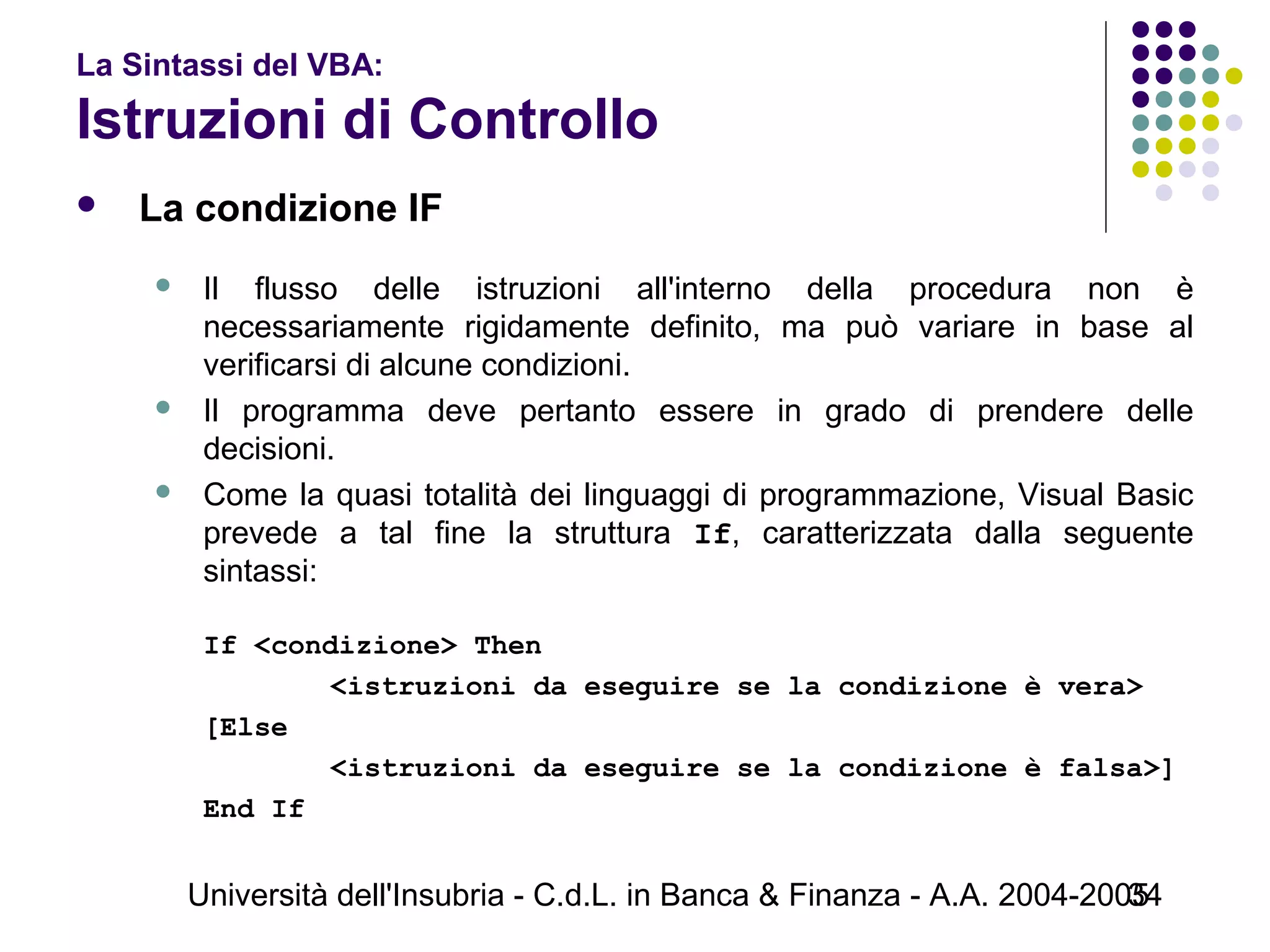 Università dell'Insubria - C.d.L. in Banca & Finanza - A.A. 2004-200534
La Sintassi del VBA:
Istruzioni di Controllo
 La condizione IF
 Il flusso delle istruzioni all'interno della procedura non è
necessariamente rigidamente definito, ma può variare in base al
verificarsi di alcune condizioni.
 Il programma deve pertanto essere in grado di prendere delle
decisioni.
 Come la quasi totalità dei linguaggi di programmazione, Visual Basic
prevede a tal fine la struttura If, caratterizzata dalla seguente
sintassi:
If <condizione> Then
<istruzioni da eseguire se la condizione è vera>
[Else
<istruzioni da eseguire se la condizione è falsa>]
End If
 