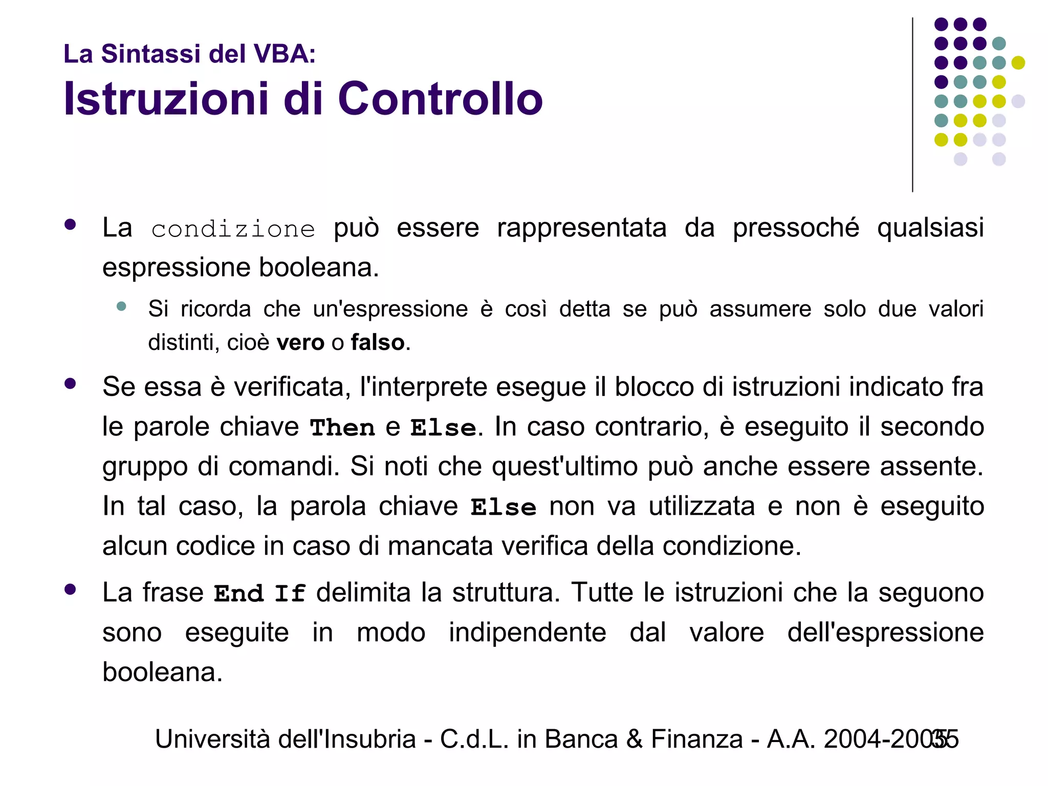 Università dell'Insubria - C.d.L. in Banca & Finanza - A.A. 2004-200535
La Sintassi del VBA:
Istruzioni di Controllo
 La condizione può essere rappresentata da pressoché qualsiasi
espressione booleana.
 Si ricorda che un'espressione è così detta se può assumere solo due valori
distinti, cioè vero o falso.
 Se essa è verificata, l'interprete esegue il blocco di istruzioni indicato fra
le parole chiave Then e Else. In caso contrario, è eseguito il secondo
gruppo di comandi. Si noti che quest'ultimo può anche essere assente.
In tal caso, la parola chiave Else non va utilizzata e non è eseguito
alcun codice in caso di mancata verifica della condizione.
 La frase End If delimita la struttura. Tutte le istruzioni che la seguono
sono eseguite in modo indipendente dal valore dell'espressione
booleana.
 