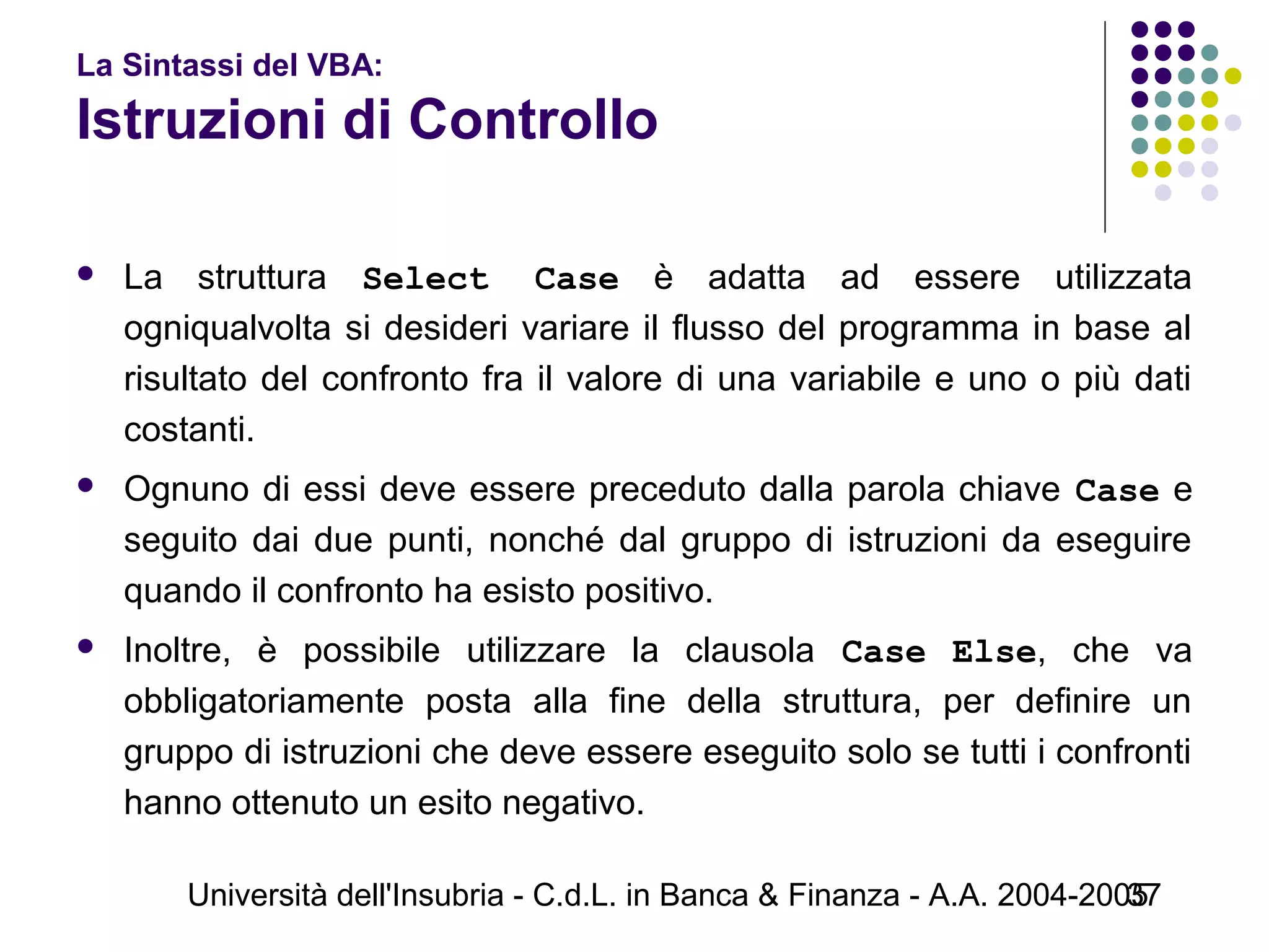 Università dell'Insubria - C.d.L. in Banca & Finanza - A.A. 2004-200537
La Sintassi del VBA:
Istruzioni di Controllo
 La struttura Select Case è adatta ad essere utilizzata
ogniqualvolta si desideri variare il flusso del programma in base al
risultato del confronto fra il valore di una variabile e uno o più dati
costanti.
 Ognuno di essi deve essere preceduto dalla parola chiave Case e
seguito dai due punti, nonché dal gruppo di istruzioni da eseguire
quando il confronto ha esisto positivo.
 Inoltre, è possibile utilizzare la clausola Case Else, che va
obbligatoriamente posta alla fine della struttura, per definire un
gruppo di istruzioni che deve essere eseguito solo se tutti i confronti
hanno ottenuto un esito negativo.
 