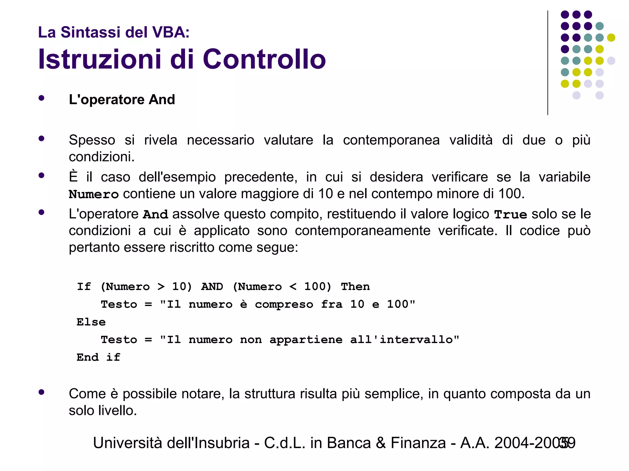 Università dell'Insubria - C.d.L. in Banca & Finanza - A.A. 2004-200539
La Sintassi del VBA:
Istruzioni di Controllo
 L'operatore And
 Spesso si rivela necessario valutare la contemporanea validità di due o più
condizioni.
 È il caso dell'esempio precedente, in cui si desidera verificare se la variabile
Numero contiene un valore maggiore di 10 e nel contempo minore di 100.
 L'operatore And assolve questo compito, restituendo il valore logico True solo se le
condizioni a cui è applicato sono contemporaneamente verificate. Il codice può
pertanto essere riscritto come segue:
If (Numero > 10) AND (Numero < 100) Then
Testo = "Il numero è compreso fra 10 e 100"
Else
Testo = "Il numero non appartiene all'intervallo"
End if
 Come è possibile notare, la struttura risulta più semplice, in quanto composta da un
solo livello.
 