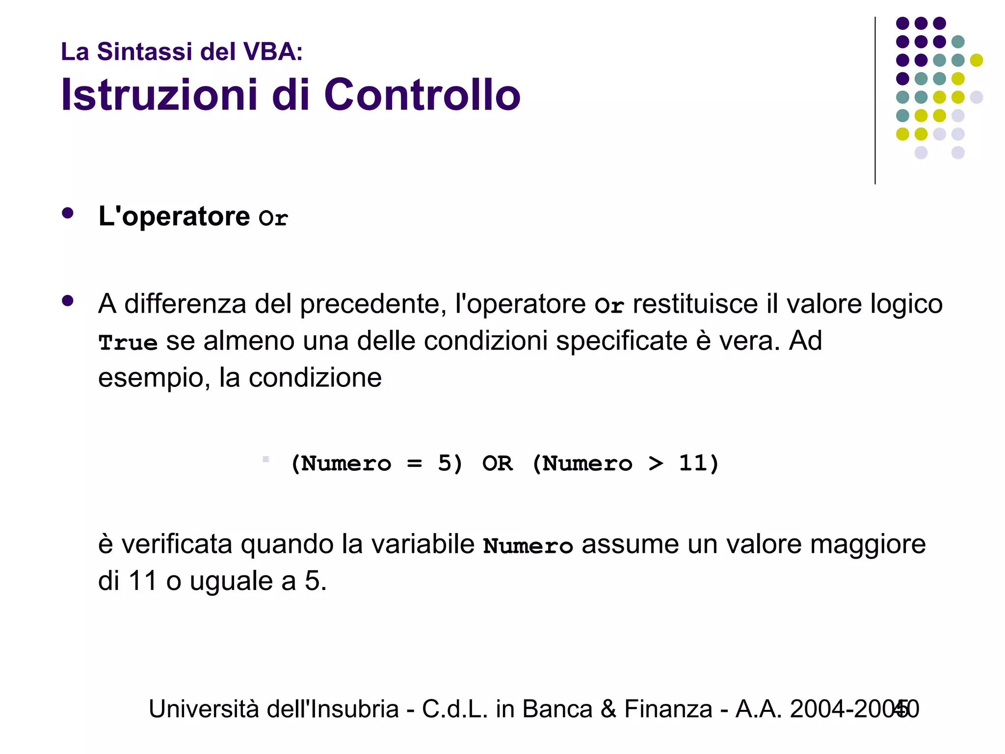 Università dell'Insubria - C.d.L. in Banca & Finanza - A.A. 2004-200540
La Sintassi del VBA:
Istruzioni di Controllo
 L'operatore Or
 A differenza del precedente, l'operatore Or restituisce il valore logico
True se almeno una delle condizioni specificate è vera. Ad
esempio, la condizione
 (Numero = 5) OR (Numero > 11)
è verificata quando la variabile Numero assume un valore maggiore
di 11 o uguale a 5.
 
