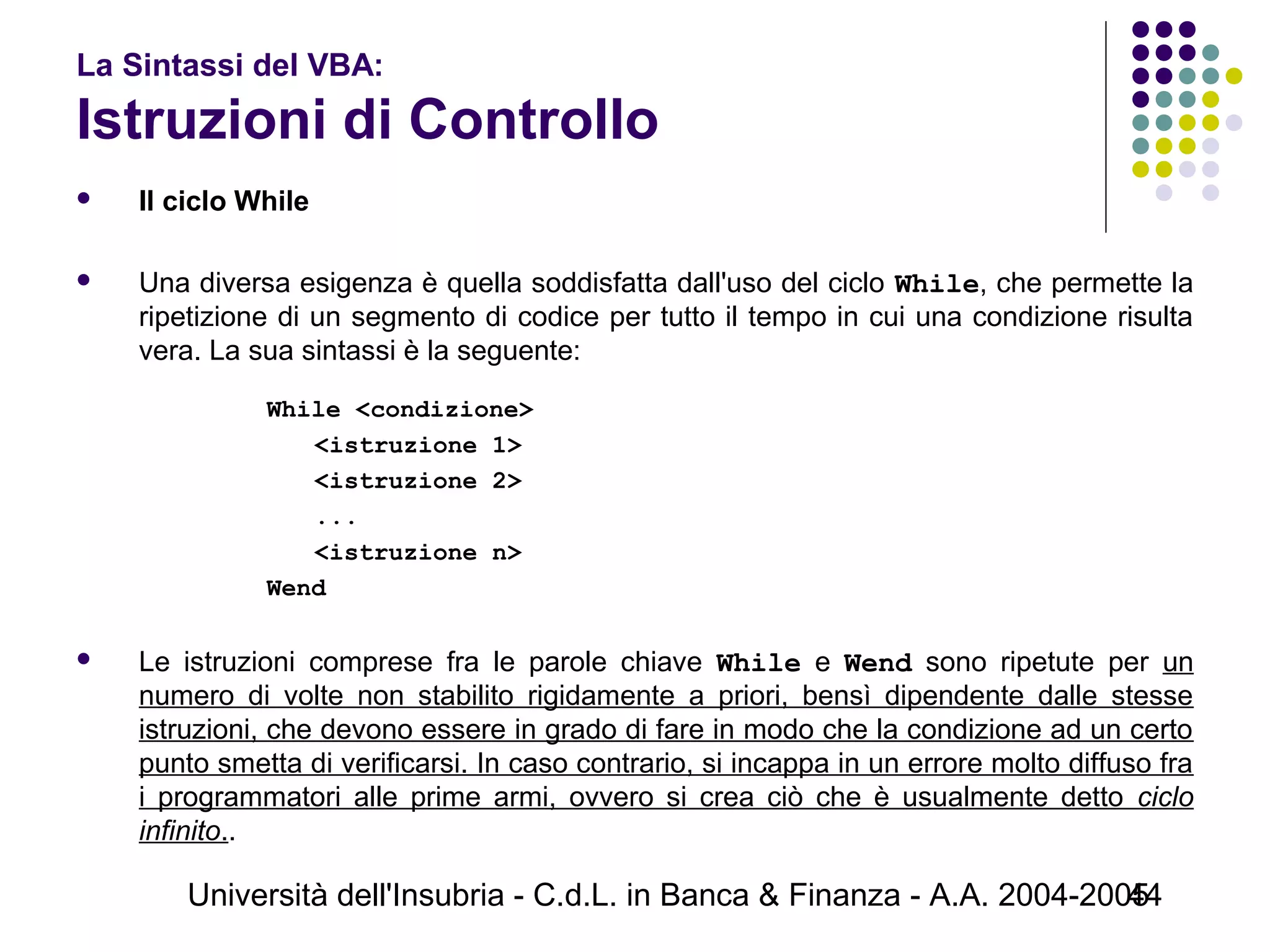 Università dell'Insubria - C.d.L. in Banca & Finanza - A.A. 2004-200544
La Sintassi del VBA:
Istruzioni di Controllo
 Il ciclo While
 Una diversa esigenza è quella soddisfatta dall'uso del ciclo While, che permette la
ripetizione di un segmento di codice per tutto il tempo in cui una condizione risulta
vera. La sua sintassi è la seguente:
While <condizione>
<istruzione 1>
<istruzione 2>
...
<istruzione n>
Wend
 Le istruzioni comprese fra le parole chiave While e Wend sono ripetute per un
numero di volte non stabilito rigidamente a priori, bensì dipendente dalle stesse
istruzioni, che devono essere in grado di fare in modo che la condizione ad un certo
punto smetta di verificarsi. In caso contrario, si incappa in un errore molto diffuso fra
i programmatori alle prime armi, ovvero si crea ciò che è usualmente detto ciclo
infinito..
 