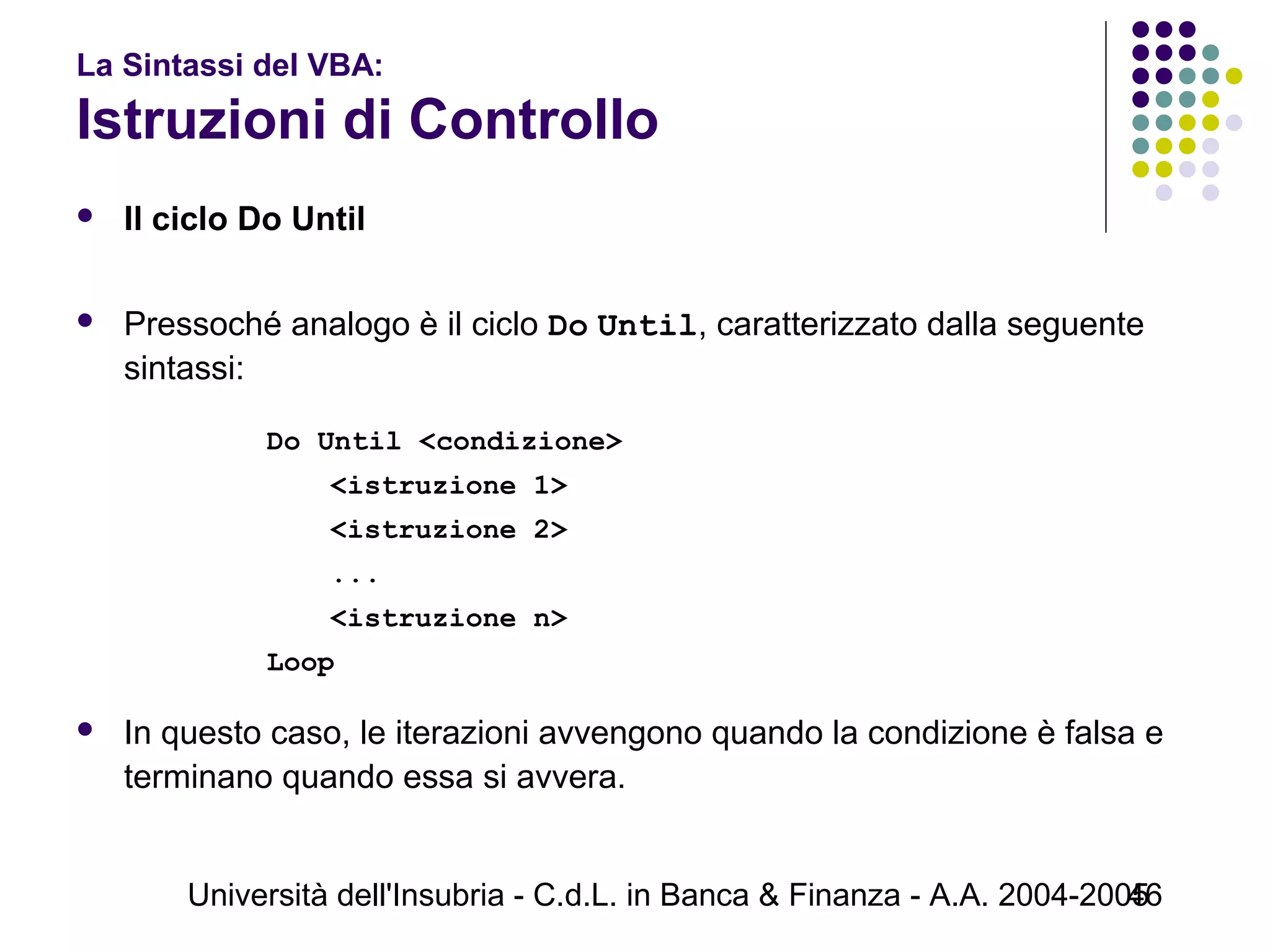 Università dell'Insubria - C.d.L. in Banca & Finanza - A.A. 2004-200546
La Sintassi del VBA:
Istruzioni di Controllo
 Il ciclo Do Until
 Pressoché analogo è il ciclo Do Until, caratterizzato dalla seguente
sintassi:
Do Until <condizione>
<istruzione 1>
<istruzione 2>
...
<istruzione n>
Loop
 In questo caso, le iterazioni avvengono quando la condizione è falsa e
terminano quando essa si avvera.
 