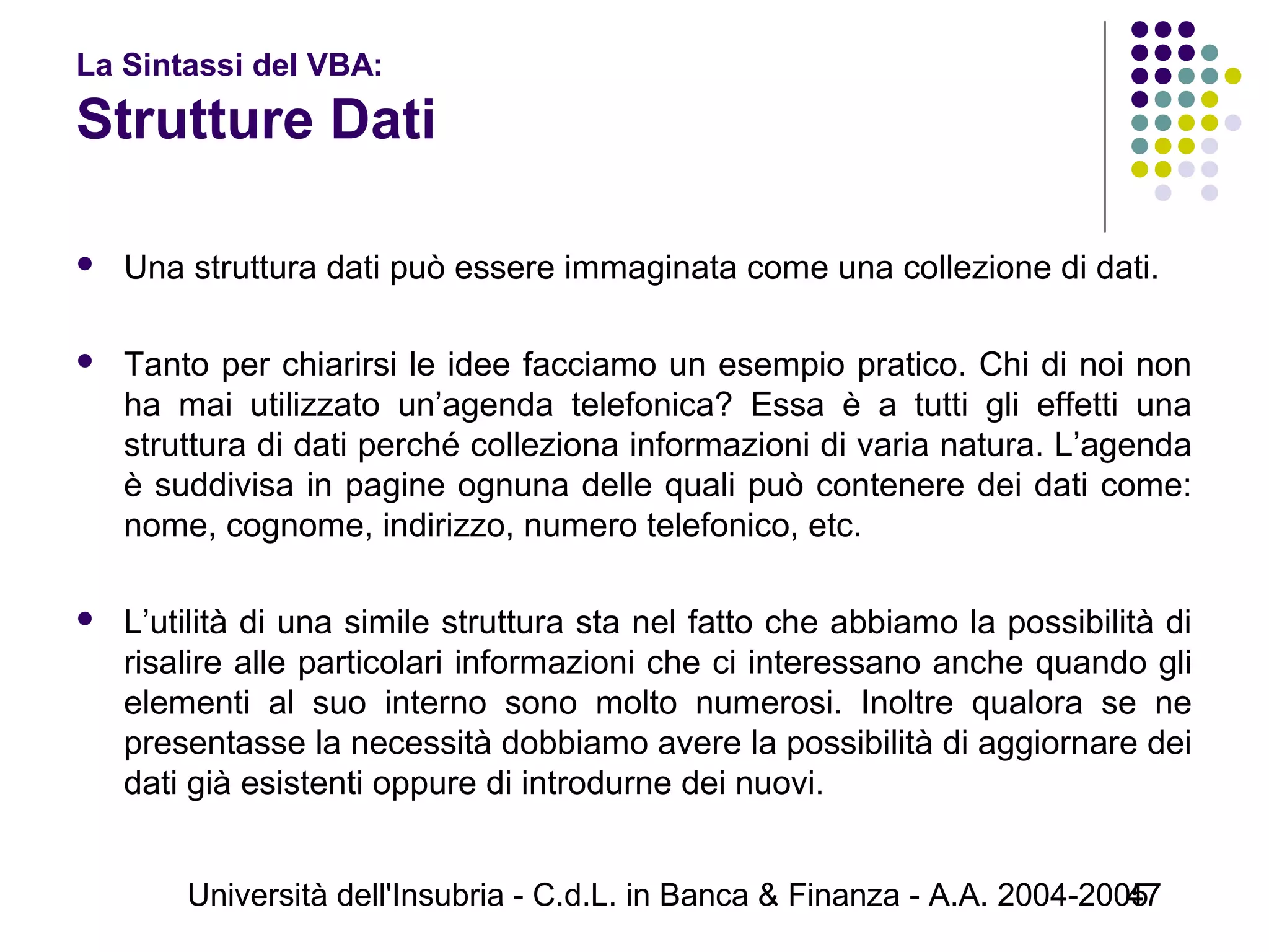 Università dell'Insubria - C.d.L. in Banca & Finanza - A.A. 2004-200547
La Sintassi del VBA:
Strutture Dati
 Una struttura dati può essere immaginata come una collezione di dati.
 Tanto per chiarirsi le idee facciamo un esempio pratico. Chi di noi non
ha mai utilizzato un’agenda telefonica? Essa è a tutti gli effetti una
struttura di dati perché colleziona informazioni di varia natura. L’agenda
è suddivisa in pagine ognuna delle quali può contenere dei dati come:
nome, cognome, indirizzo, numero telefonico, etc.
 L’utilità di una simile struttura sta nel fatto che abbiamo la possibilità di
risalire alle particolari informazioni che ci interessano anche quando gli
elementi al suo interno sono molto numerosi. Inoltre qualora se ne
presentasse la necessità dobbiamo avere la possibilità di aggiornare dei
dati già esistenti oppure di introdurne dei nuovi.
 