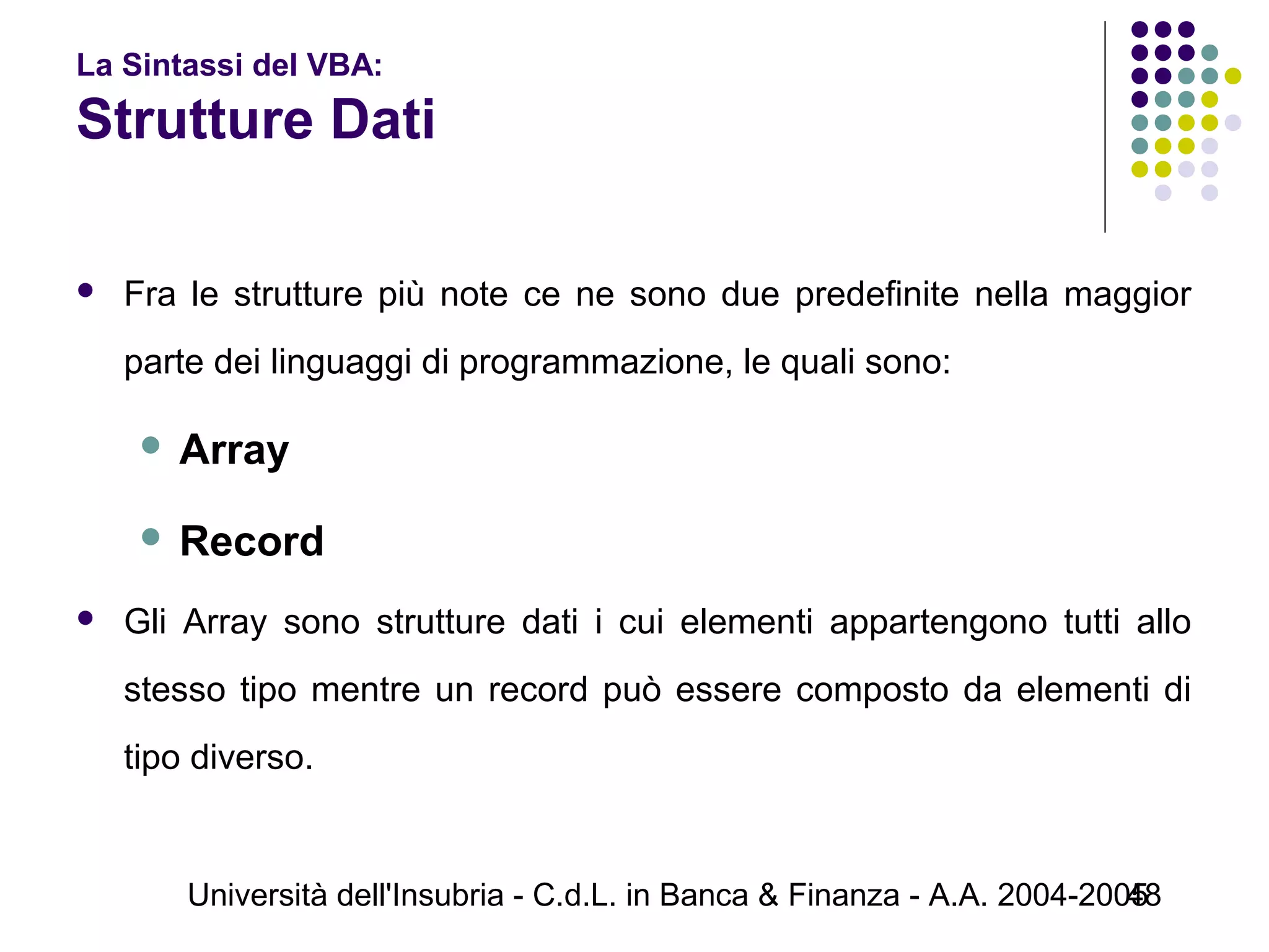 Università dell'Insubria - C.d.L. in Banca & Finanza - A.A. 2004-200548
La Sintassi del VBA:
Strutture Dati
 Fra le strutture più note ce ne sono due predefinite nella maggior
parte dei linguaggi di programmazione, le quali sono:
 Array
 Record
 Gli Array sono strutture dati i cui elementi appartengono tutti allo
stesso tipo mentre un record può essere composto da elementi di
tipo diverso.
 
