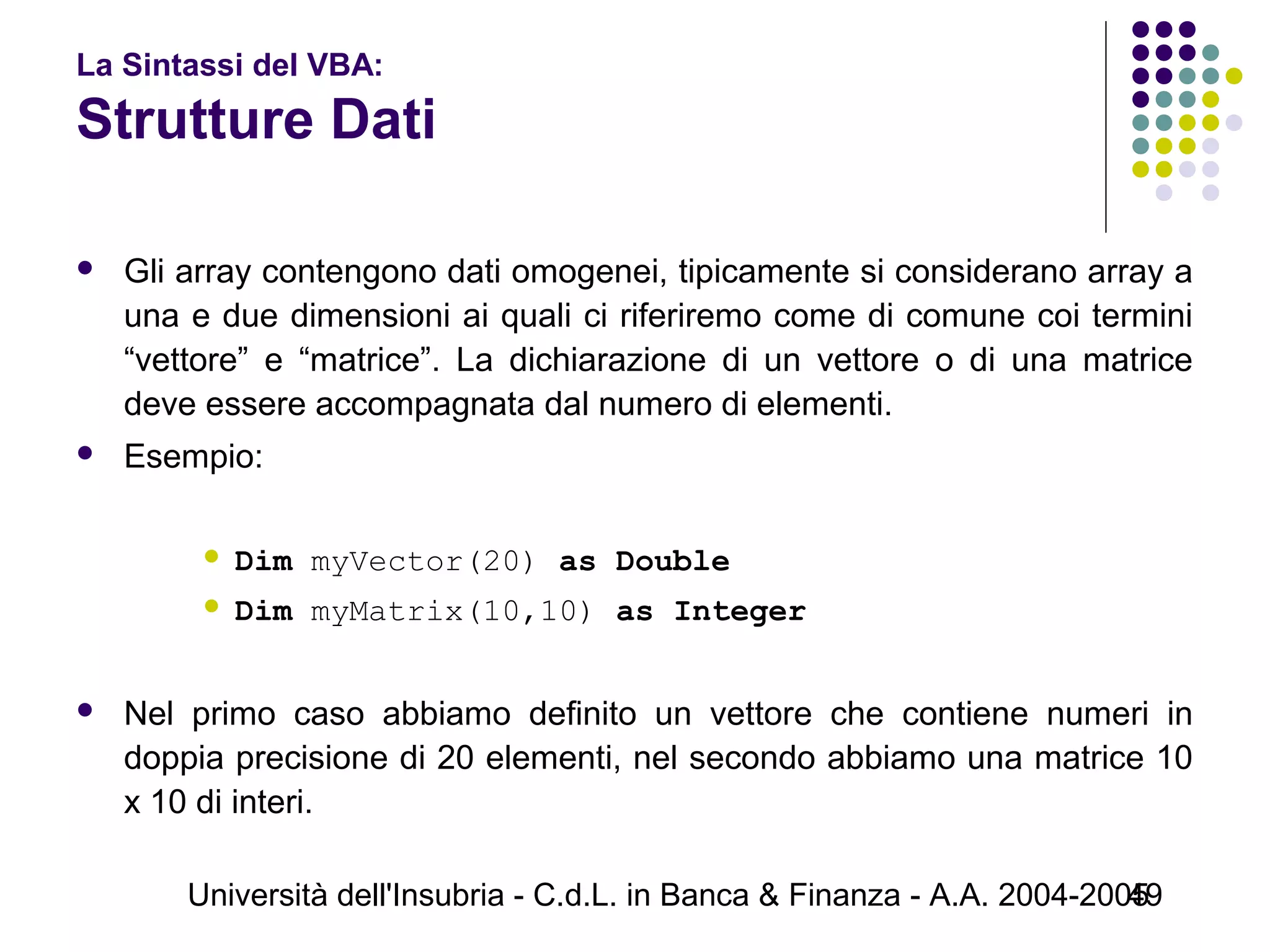 Università dell'Insubria - C.d.L. in Banca & Finanza - A.A. 2004-200549
La Sintassi del VBA:
Strutture Dati
 Gli array contengono dati omogenei, tipicamente si considerano array a
una e due dimensioni ai quali ci riferiremo come di comune coi termini
“vettore” e “matrice”. La dichiarazione di un vettore o di una matrice
deve essere accompagnata dal numero di elementi.
 Esempio:
 Dim myVector(20) as Double
 Dim myMatrix(10,10) as Integer
 Nel primo caso abbiamo definito un vettore che contiene numeri in
doppia precisione di 20 elementi, nel secondo abbiamo una matrice 10
x 10 di interi.
 