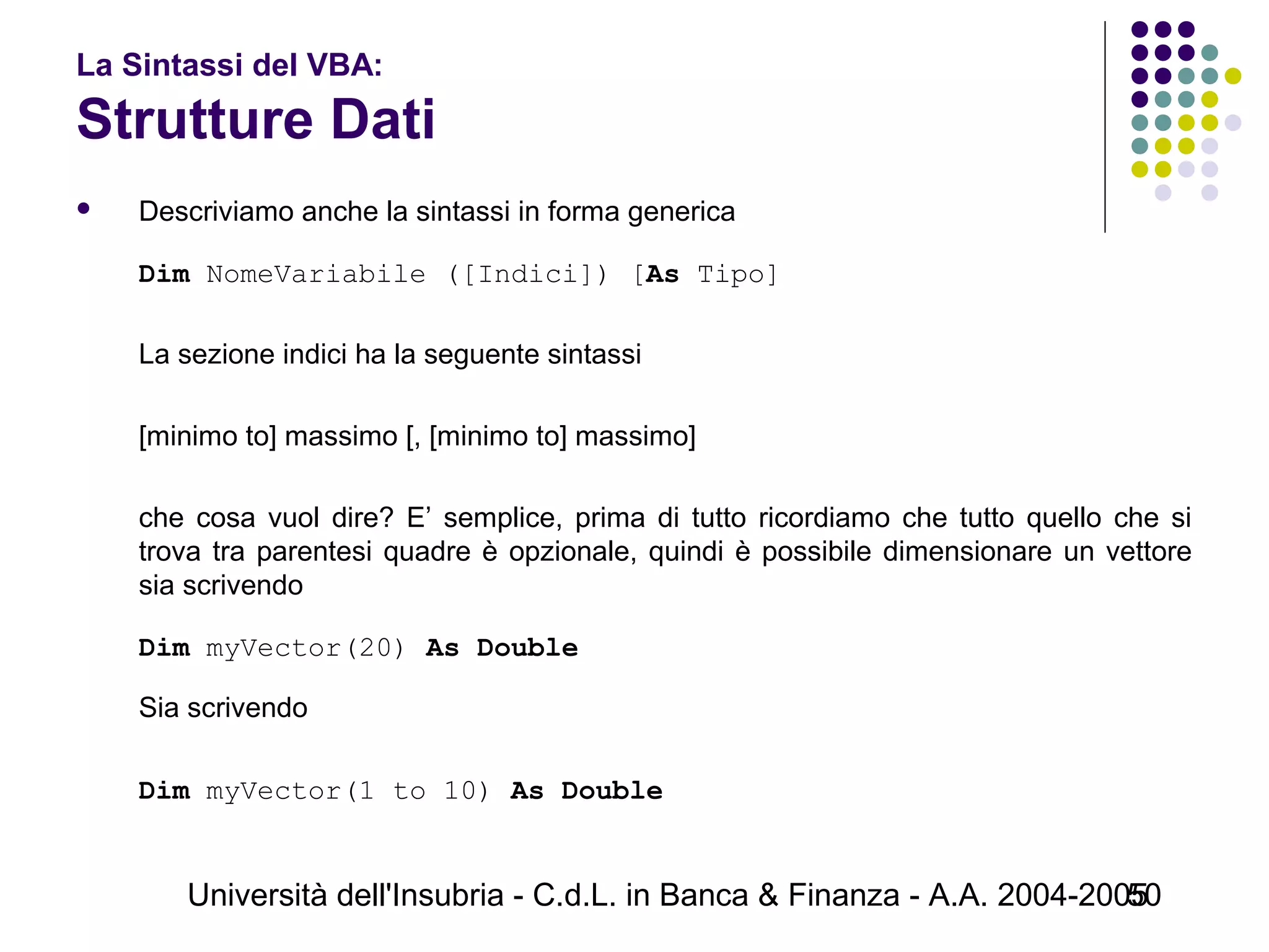 Università dell'Insubria - C.d.L. in Banca & Finanza - A.A. 2004-200550
La Sintassi del VBA:
Strutture Dati
 Descriviamo anche la sintassi in forma generica
Dim NomeVariabile ([Indici]) [As Tipo]
La sezione indici ha la seguente sintassi
[minimo to] massimo [, [minimo to] massimo]
che cosa vuol dire? E’ semplice, prima di tutto ricordiamo che tutto quello che si
trova tra parentesi quadre è opzionale, quindi è possibile dimensionare un vettore
sia scrivendo
Dim myVector(20) As Double
Sia scrivendo
Dim myVector(1 to 10) As Double
 