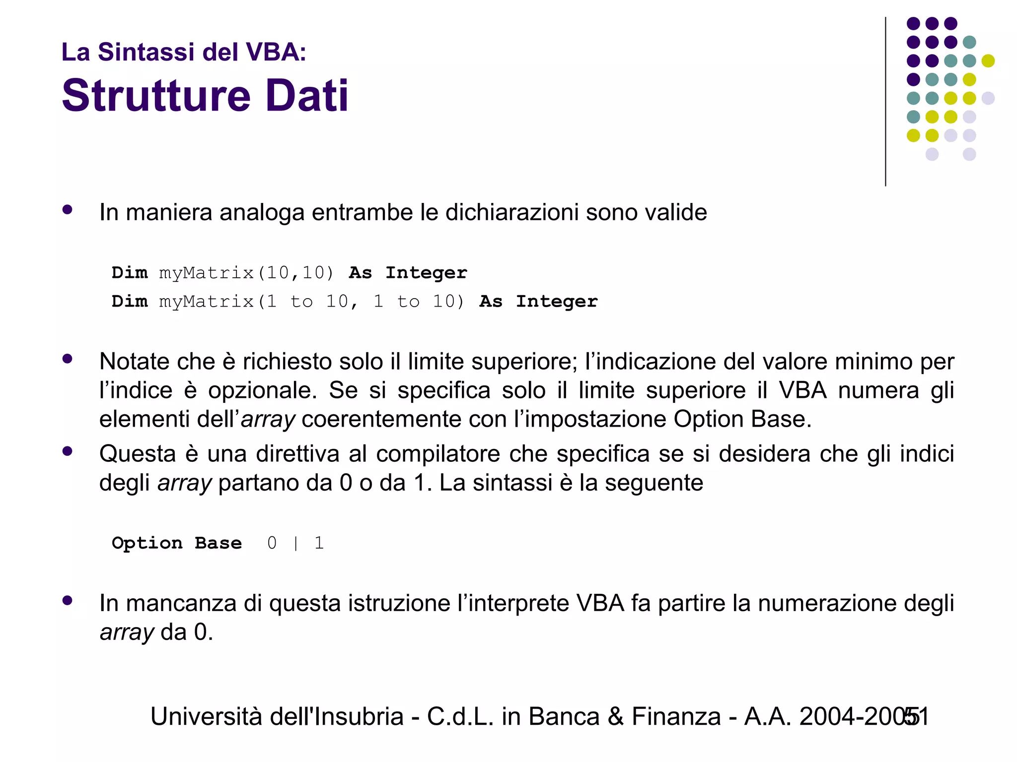 Università dell'Insubria - C.d.L. in Banca & Finanza - A.A. 2004-200551
La Sintassi del VBA:
Strutture Dati
 In maniera analoga entrambe le dichiarazioni sono valide
Dim myMatrix(10,10) As Integer
Dim myMatrix(1 to 10, 1 to 10) As Integer
 Notate che è richiesto solo il limite superiore; l’indicazione del valore minimo per
l’indice è opzionale. Se si specifica solo il limite superiore il VBA numera gli
elementi dell’array coerentemente con l’impostazione Option Base.
 Questa è una direttiva al compilatore che specifica se si desidera che gli indici
degli array partano da 0 o da 1. La sintassi è la seguente
Option Base 0 | 1
 In mancanza di questa istruzione l’interprete VBA fa partire la numerazione degli
array da 0.
 