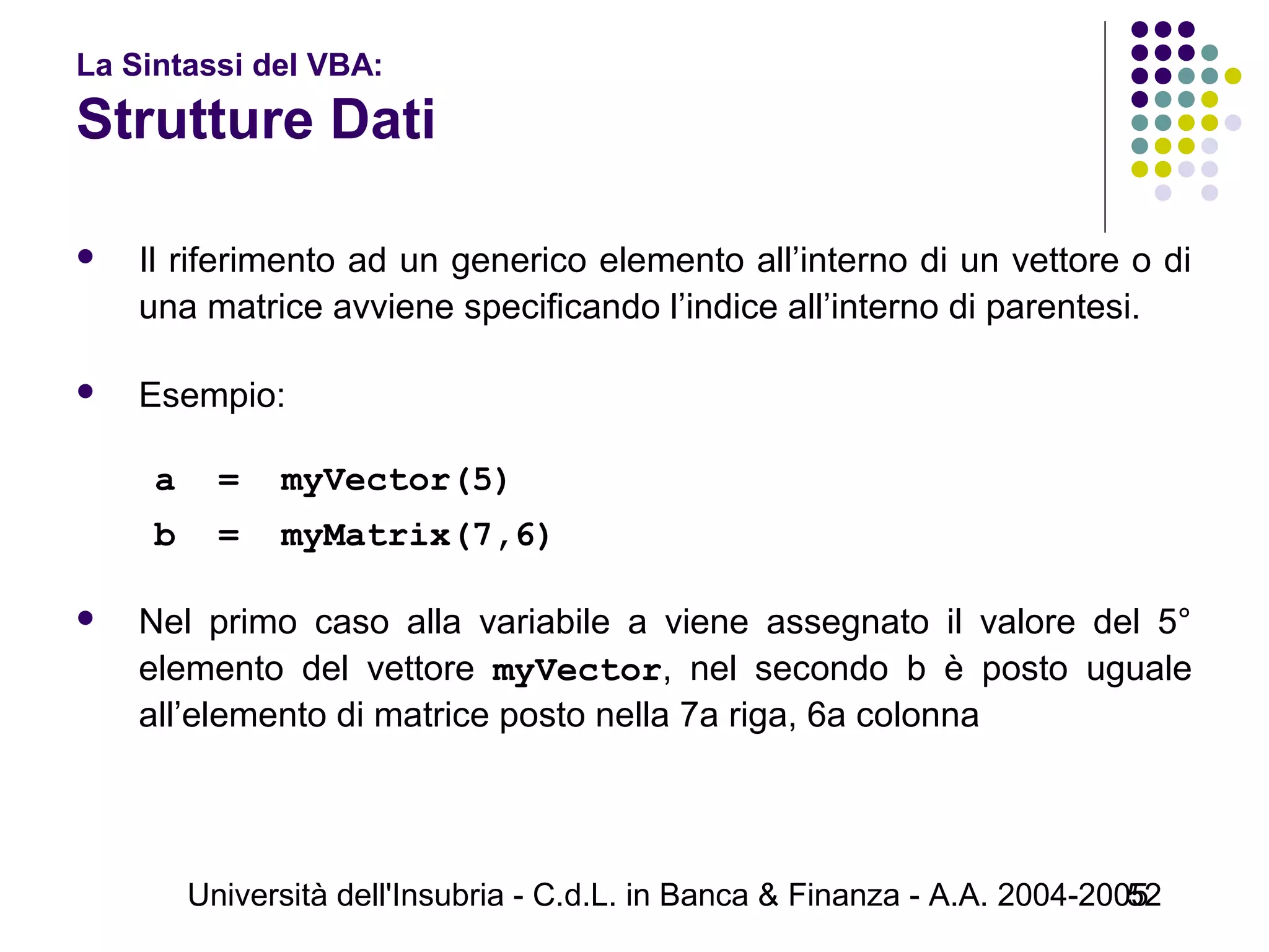 Università dell'Insubria - C.d.L. in Banca & Finanza - A.A. 2004-200552
La Sintassi del VBA:
Strutture Dati
 Il riferimento ad un generico elemento all’interno di un vettore o di
una matrice avviene specificando l’indice all’interno di parentesi.
 Esempio:
a = myVector(5)
b = myMatrix(7,6)
 Nel primo caso alla variabile a viene assegnato il valore del 5°
elemento del vettore myVector, nel secondo b è posto uguale
all’elemento di matrice posto nella 7a riga, 6a colonna
 