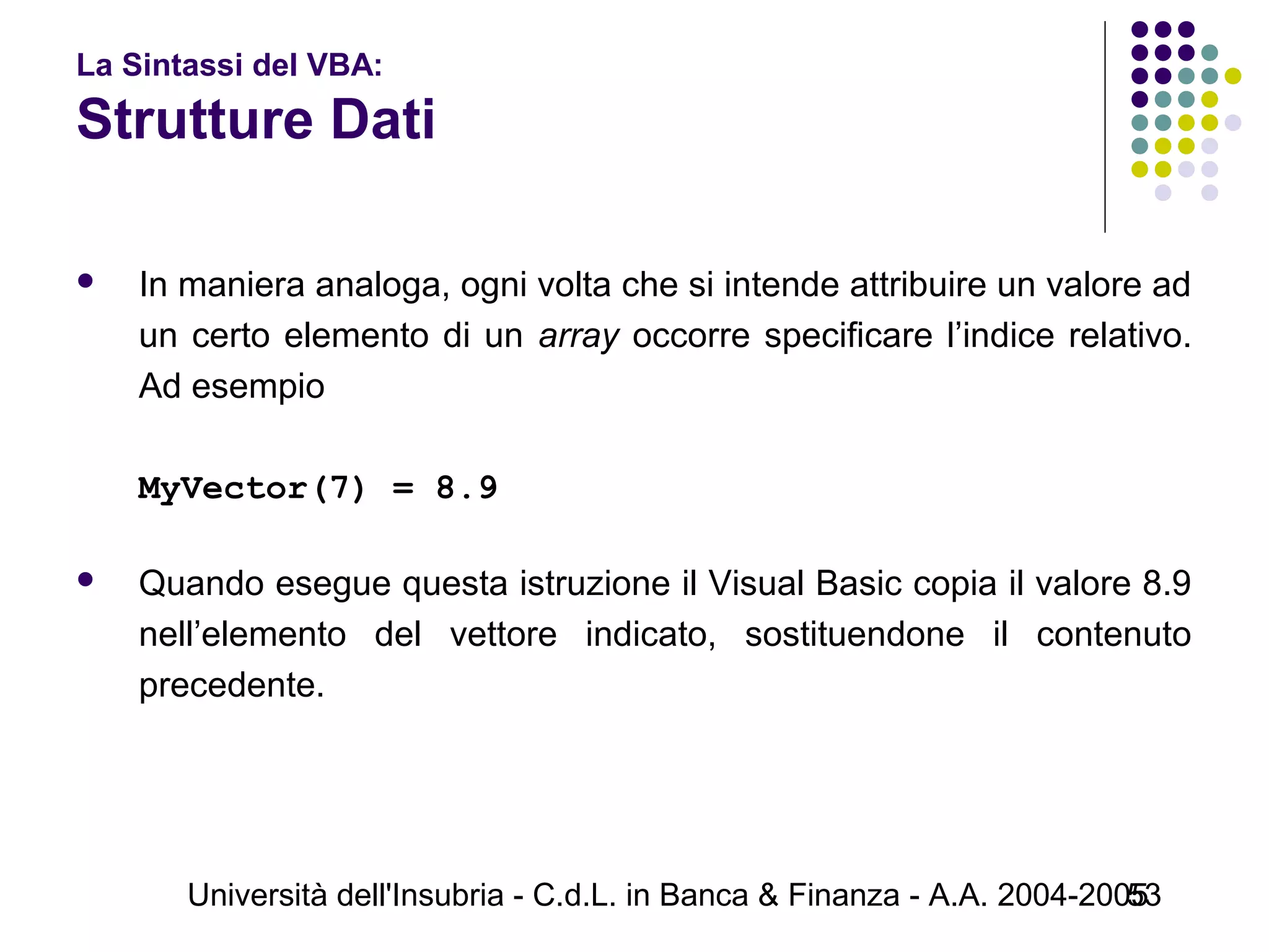 Università dell'Insubria - C.d.L. in Banca & Finanza - A.A. 2004-200553
La Sintassi del VBA:
Strutture Dati
 In maniera analoga, ogni volta che si intende attribuire un valore ad
un certo elemento di un array occorre specificare l’indice relativo.
Ad esempio
MyVector(7) = 8.9
 Quando esegue questa istruzione il Visual Basic copia il valore 8.9
nell’elemento del vettore indicato, sostituendone il contenuto
precedente.
 