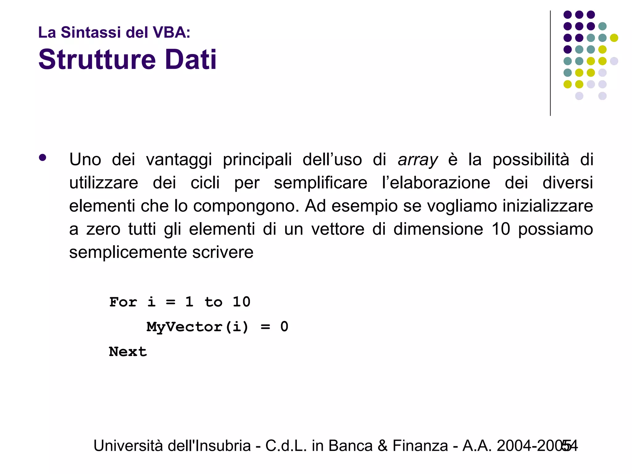 Università dell'Insubria - C.d.L. in Banca & Finanza - A.A. 2004-200554
La Sintassi del VBA:
Strutture Dati
 Uno dei vantaggi principali dell’uso di array è la possibilità di
utilizzare dei cicli per semplificare l’elaborazione dei diversi
elementi che lo compongono. Ad esempio se vogliamo inizializzare
a zero tutti gli elementi di un vettore di dimensione 10 possiamo
semplicemente scrivere
For i = 1 to 10
MyVector(i) = 0
Next
 