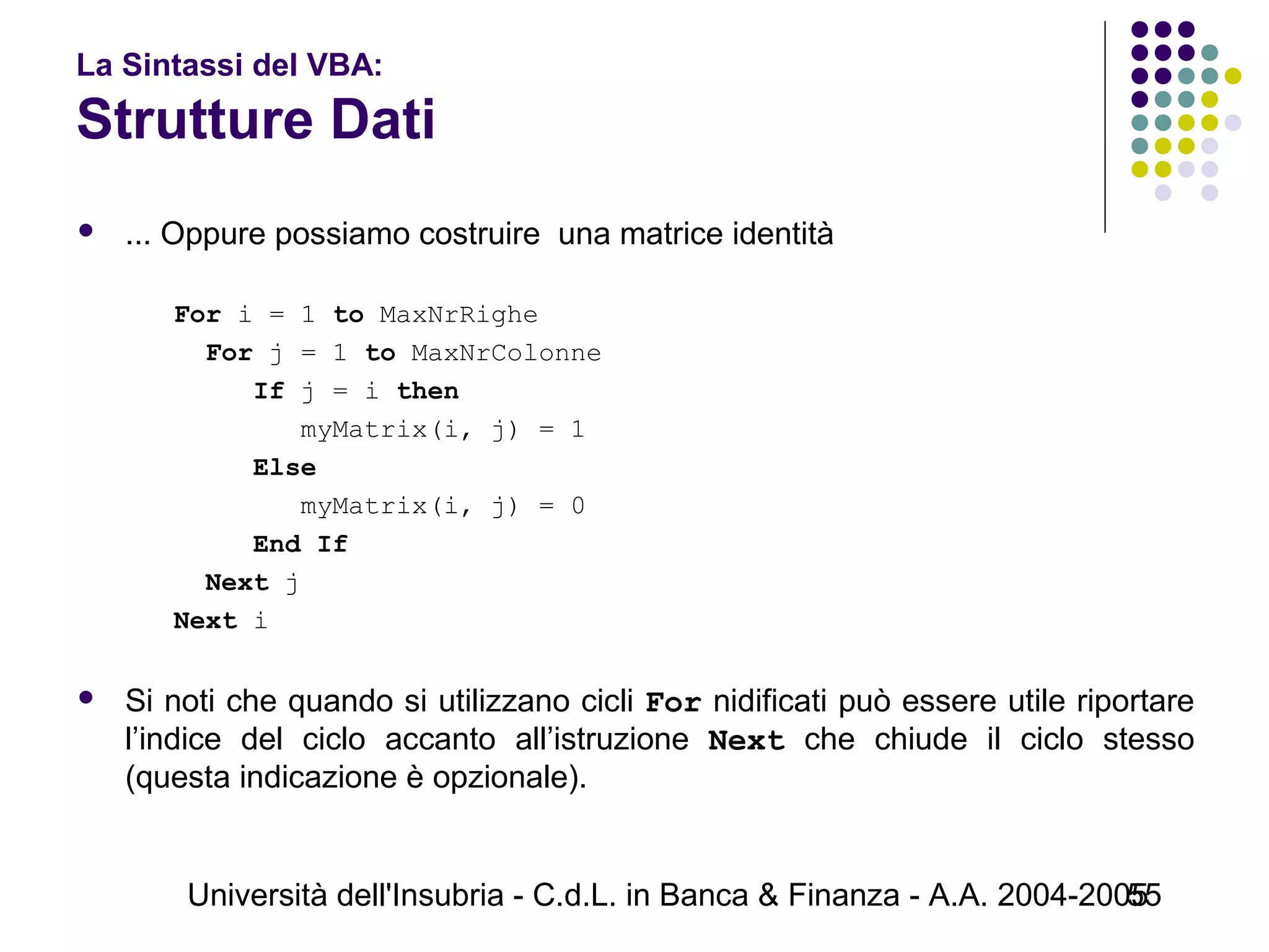 Università dell'Insubria - C.d.L. in Banca & Finanza - A.A. 2004-200555
La Sintassi del VBA:
Strutture Dati
 ... Oppure possiamo costruire una matrice identità
For i = 1 to MaxNrRighe
For j = 1 to MaxNrColonne
If j = i then
myMatrix(i, j) = 1
Else
myMatrix(i, j) = 0
End If
Next j
Next i
 Si noti che quando si utilizzano cicli For nidificati può essere utile riportare
l’indice del ciclo accanto all’istruzione Next che chiude il ciclo stesso
(questa indicazione è opzionale).
 