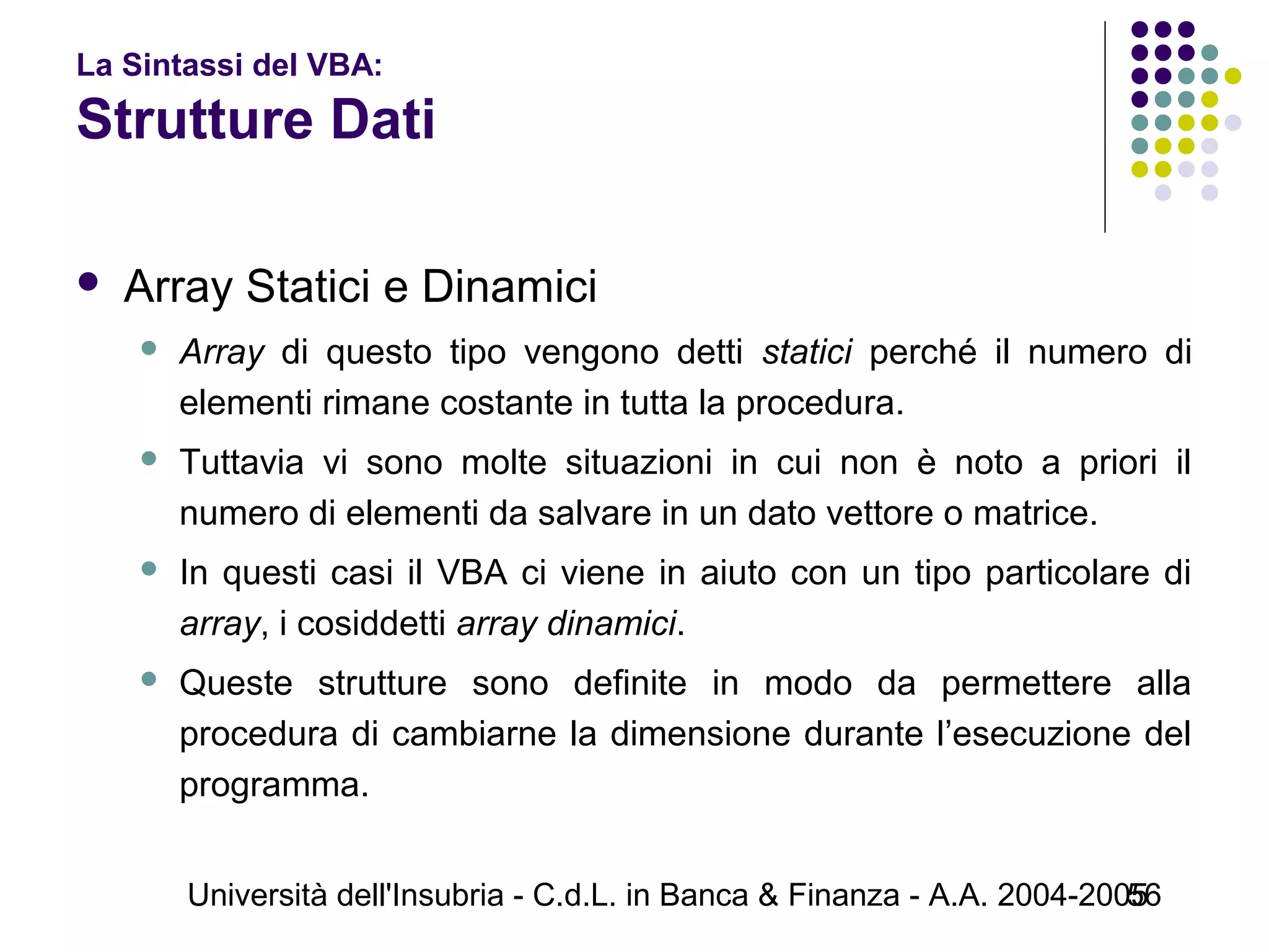 Università dell'Insubria - C.d.L. in Banca & Finanza - A.A. 2004-200556
La Sintassi del VBA:
Strutture Dati
 Array Statici e Dinamici
 Array di questo tipo vengono detti statici perché il numero di
elementi rimane costante in tutta la procedura.
 Tuttavia vi sono molte situazioni in cui non è noto a priori il
numero di elementi da salvare in un dato vettore o matrice.
 In questi casi il VBA ci viene in aiuto con un tipo particolare di
array, i cosiddetti array dinamici.
 Queste strutture sono definite in modo da permettere alla
procedura di cambiarne la dimensione durante l’esecuzione del
programma.
 