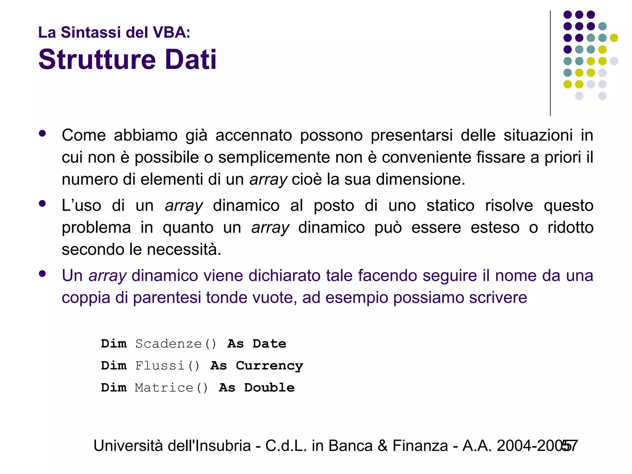 Università dell'Insubria - C.d.L. in Banca & Finanza - A.A. 2004-200557
La Sintassi del VBA:
Strutture Dati
 Come abbiamo già accennato possono presentarsi delle situazioni in
cui non è possibile o semplicemente non è conveniente fissare a priori il
numero di elementi di un array cioè la sua dimensione.
 L’uso di un array dinamico al posto di uno statico risolve questo
problema in quanto un array dinamico può essere esteso o ridotto
secondo le necessità.
 Un array dinamico viene dichiarato tale facendo seguire il nome da una
coppia di parentesi tonde vuote, ad esempio possiamo scrivere
Dim Scadenze() As Date
Dim Flussi() As Currency
Dim Matrice() As Double
 