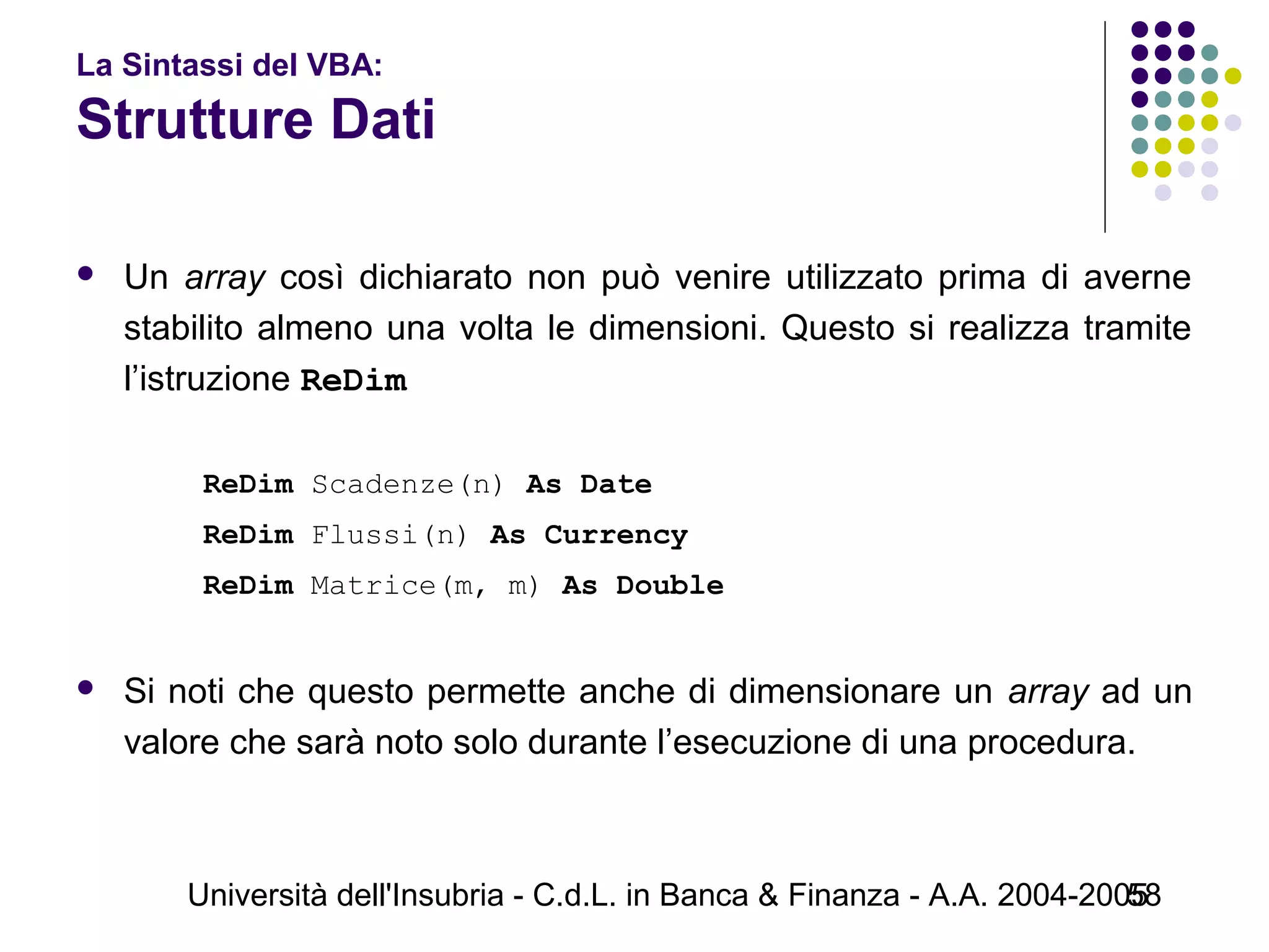 Università dell'Insubria - C.d.L. in Banca & Finanza - A.A. 2004-200558
La Sintassi del VBA:
Strutture Dati
 Un array così dichiarato non può venire utilizzato prima di averne
stabilito almeno una volta le dimensioni. Questo si realizza tramite
l’istruzione ReDim
ReDim Scadenze(n) As Date
ReDim Flussi(n) As Currency
ReDim Matrice(m, m) As Double
 Si noti che questo permette anche di dimensionare un array ad un
valore che sarà noto solo durante l’esecuzione di una procedura.
 