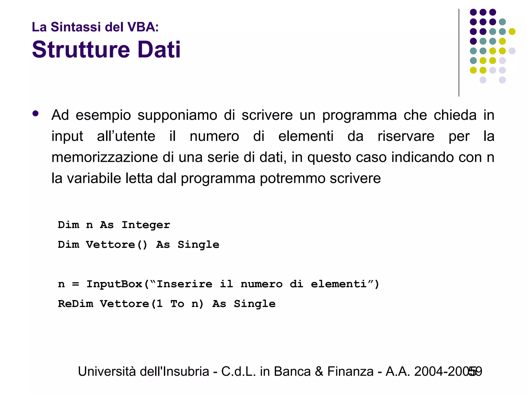 Università dell'Insubria - C.d.L. in Banca & Finanza - A.A. 2004-200559
La Sintassi del VBA:
Strutture Dati
 Ad esempio supponiamo di scrivere un programma che chieda in
input all’utente il numero di elementi da riservare per la
memorizzazione di una serie di dati, in questo caso indicando con n
la variabile letta dal programma potremmo scrivere
 
Dim n As Integer
Dim Vettore() As Single
n = InputBox(“Inserire il numero di elementi”)
ReDim Vettore(1 To n) As Single
 