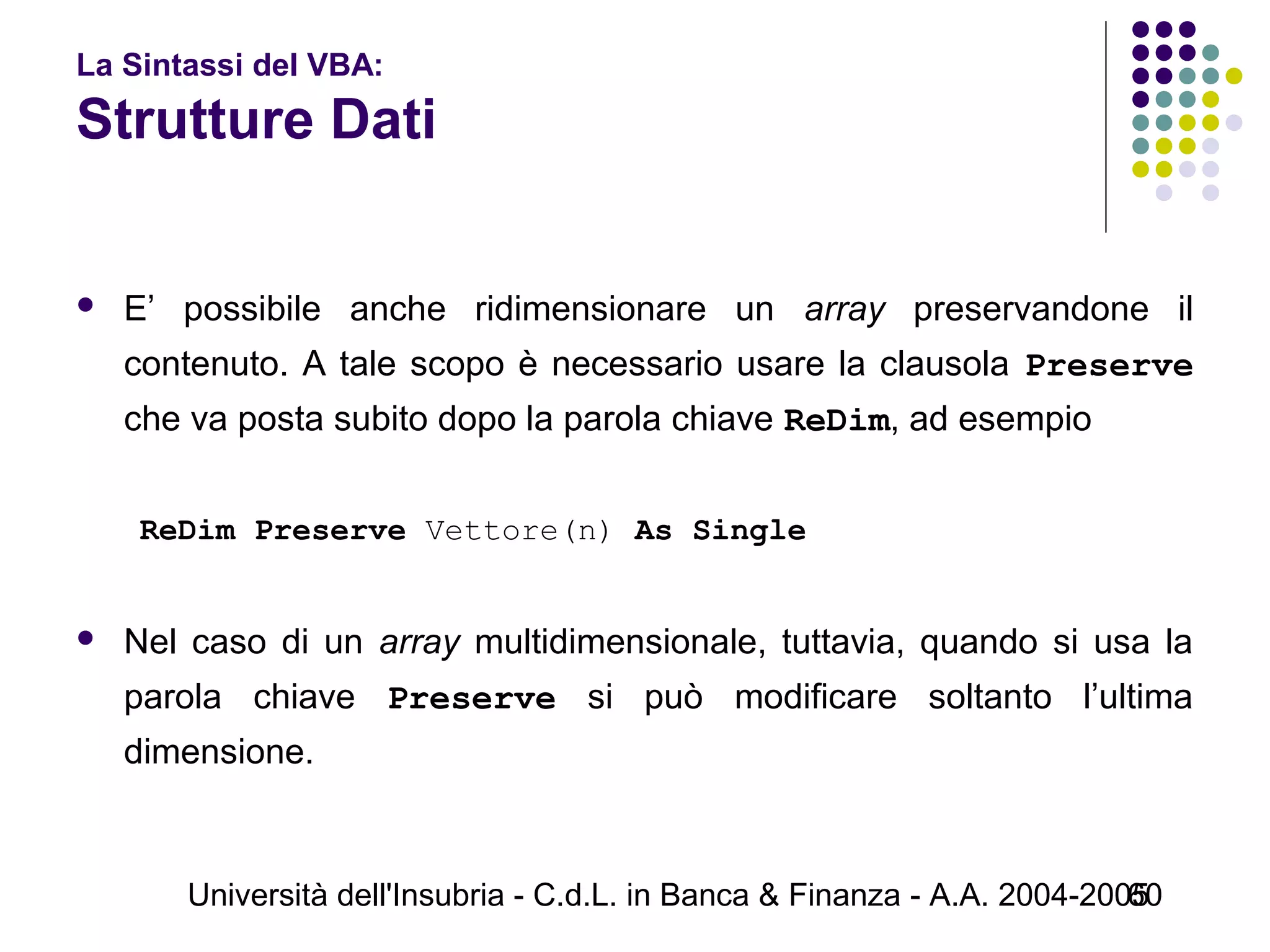 Università dell'Insubria - C.d.L. in Banca & Finanza - A.A. 2004-200560
La Sintassi del VBA:
Strutture Dati
 E’ possibile anche ridimensionare un array preservandone il
contenuto. A tale scopo è necessario usare la clausola Preserve
che va posta subito dopo la parola chiave ReDim, ad esempio
 
ReDim Preserve Vettore(n) As Single
 
 Nel caso di un array multidimensionale, tuttavia, quando si usa la
parola chiave Preserve si può modificare soltanto l’ultima
dimensione.
 