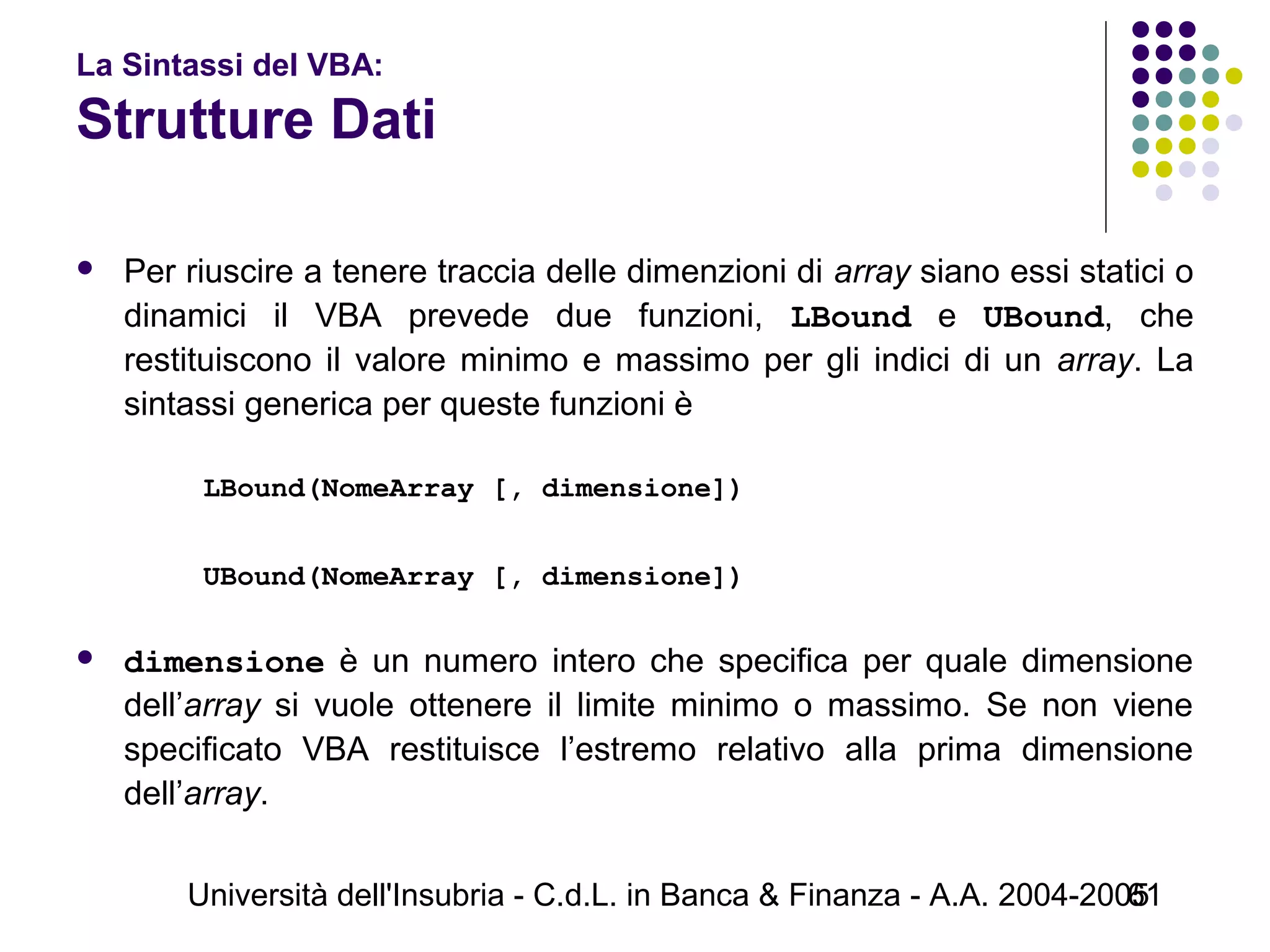 Università dell'Insubria - C.d.L. in Banca & Finanza - A.A. 2004-200561
La Sintassi del VBA:
Strutture Dati
 Per riuscire a tenere traccia delle dimenzioni di array siano essi statici o
dinamici il VBA prevede due funzioni, LBound e UBound, che
restituiscono il valore minimo e massimo per gli indici di un array. La
sintassi generica per queste funzioni è
 
LBound(NomeArray [, dimensione])
UBound(NomeArray [, dimensione])
 
 dimensione è un numero intero che specifica per quale dimensione
dell’array si vuole ottenere il limite minimo o massimo. Se non viene
specificato VBA restituisce l’estremo relativo alla prima dimensione
dell’array.
 