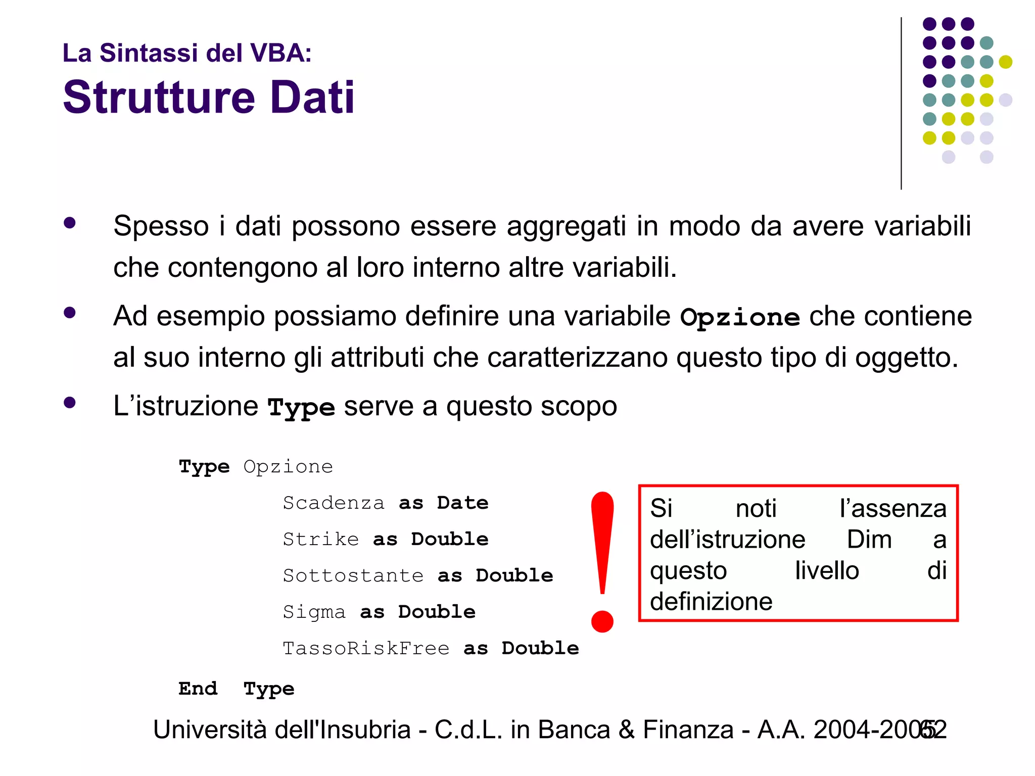 Università dell'Insubria - C.d.L. in Banca & Finanza - A.A. 2004-200562
La Sintassi del VBA:
Strutture Dati
 Spesso i dati possono essere aggregati in modo da avere variabili
che contengono al loro interno altre variabili.
 Ad esempio possiamo definire una variabile Opzione che contiene
al suo interno gli attributi che caratterizzano questo tipo di oggetto.
 L’istruzione Type serve a questo scopo
Type Opzione
Scadenza as Date
Strike as Double
Sottostante as Double
Sigma as Double
TassoRiskFree as Double
End Type
Si noti l’assenza
dell’istruzione Dim a
questo livello di
definizione
!
 
