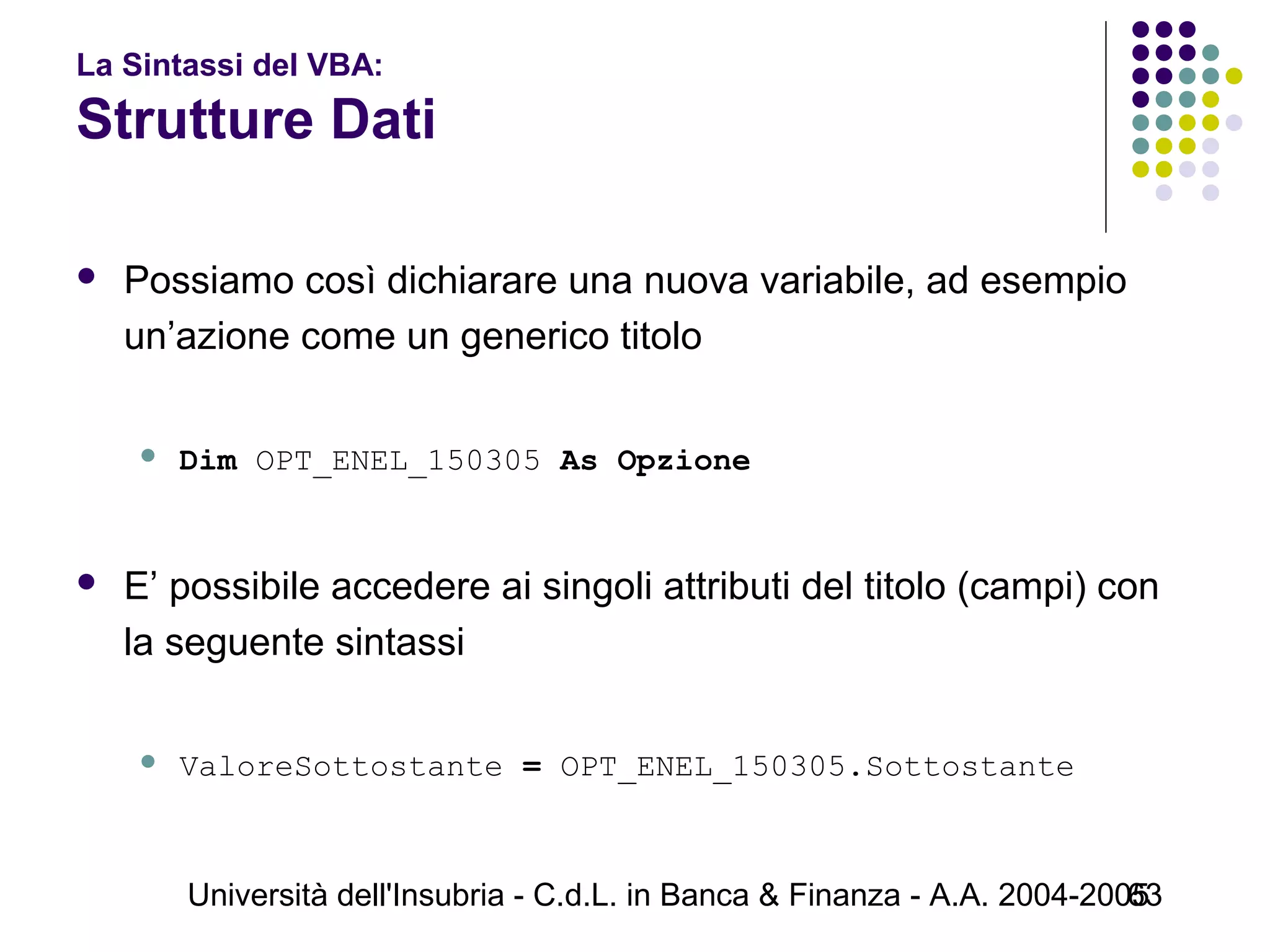 Università dell'Insubria - C.d.L. in Banca & Finanza - A.A. 2004-200563
La Sintassi del VBA:
Strutture Dati
 Possiamo così dichiarare una nuova variabile, ad esempio
un’azione come un generico titolo
 Dim OPT_ENEL_150305 As Opzione
 E’ possibile accedere ai singoli attributi del titolo (campi) con
la seguente sintassi
 ValoreSottostante = OPT_ENEL_150305.Sottostante
 
