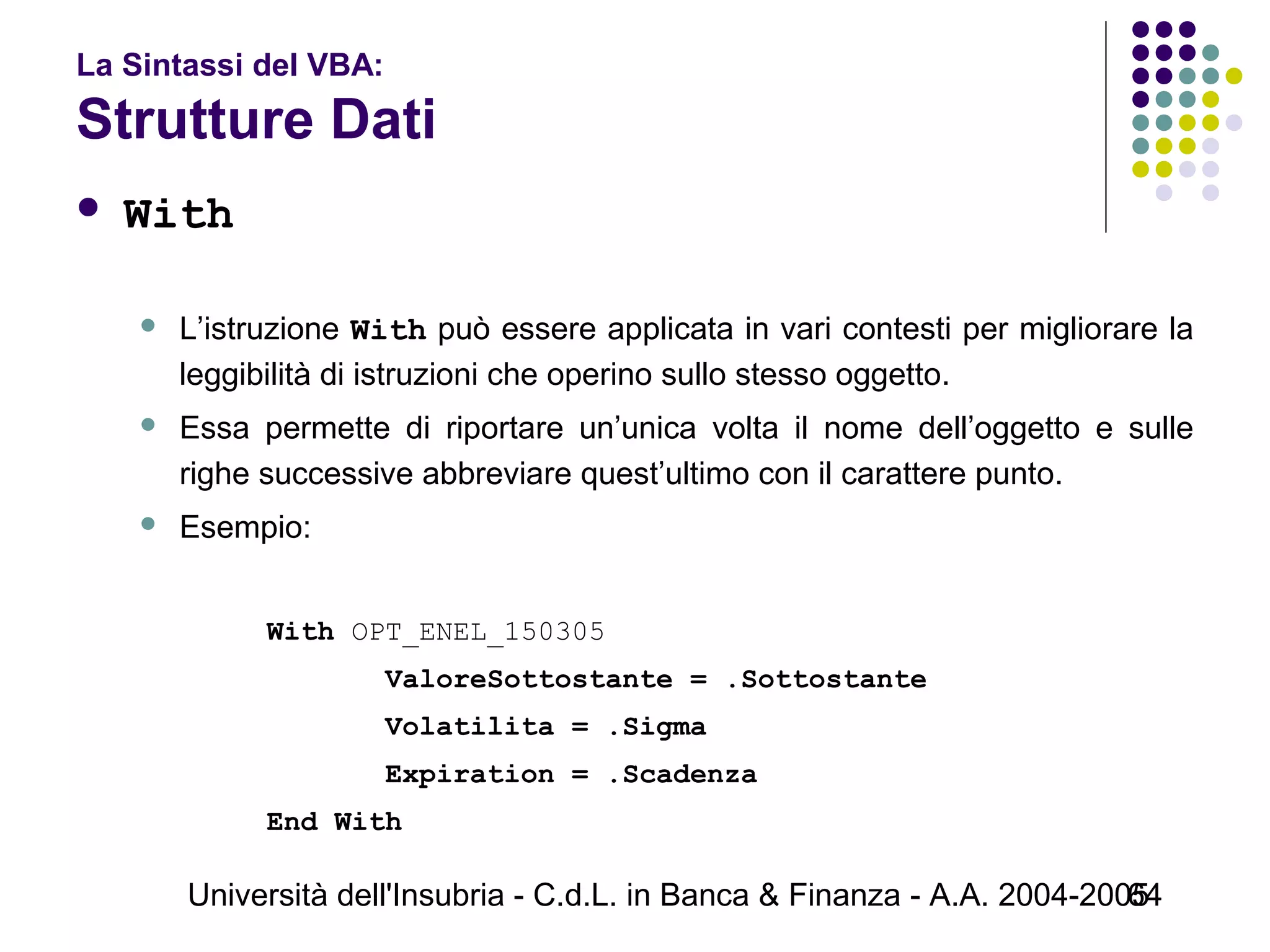 Università dell'Insubria - C.d.L. in Banca & Finanza - A.A. 2004-200564
La Sintassi del VBA:
Strutture Dati
 With
 L’istruzione With può essere applicata in vari contesti per migliorare la
leggibilità di istruzioni che operino sullo stesso oggetto.
 Essa permette di riportare un’unica volta il nome dell’oggetto e sulle
righe successive abbreviare quest’ultimo con il carattere punto.
 Esempio:
With OPT_ENEL_150305
ValoreSottostante = .Sottostante
Volatilita = .Sigma
Expiration = .Scadenza
End With
 