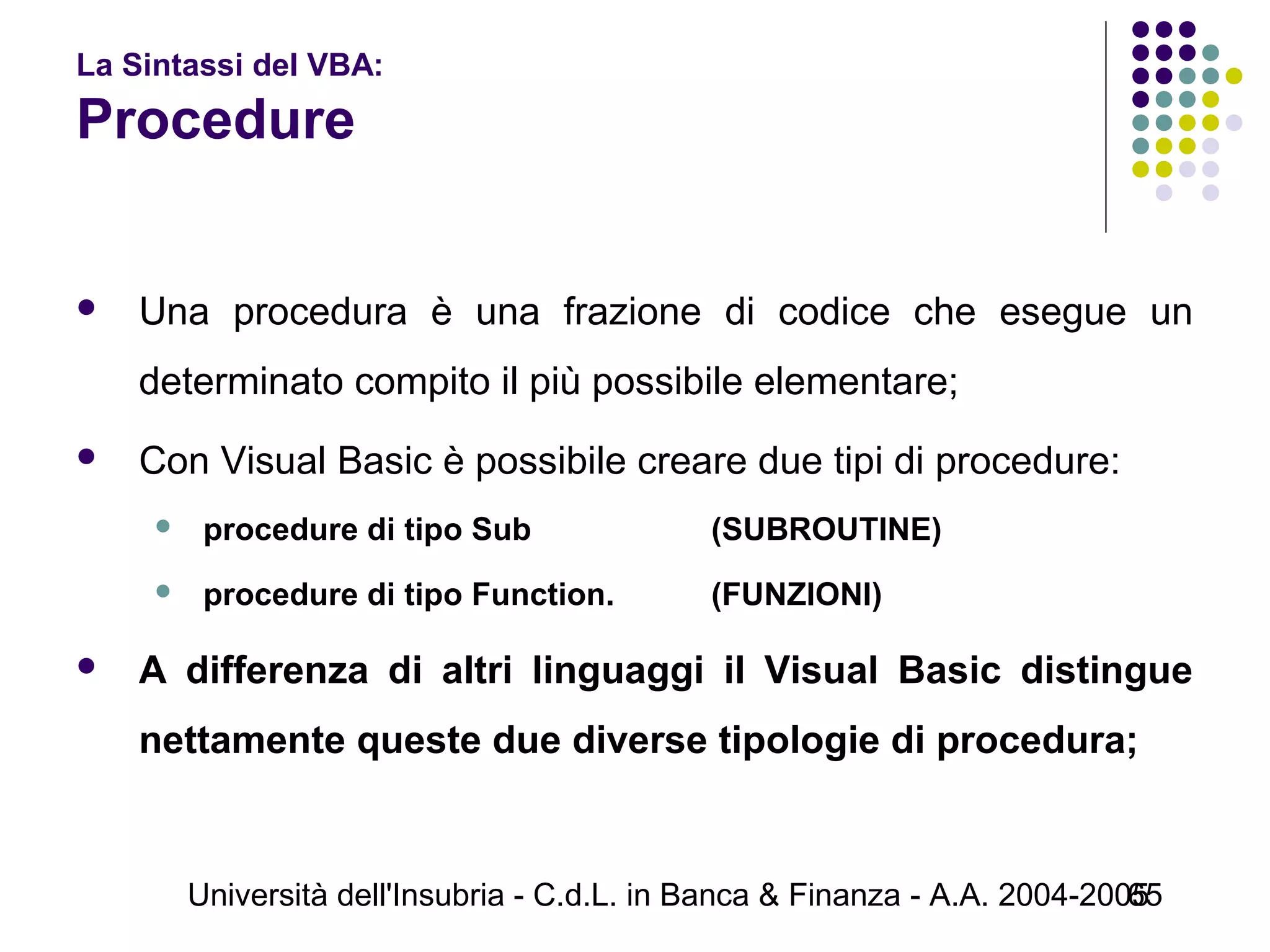 Università dell'Insubria - C.d.L. in Banca & Finanza - A.A. 2004-200565
La Sintassi del VBA:
Procedure
 Una procedura è una frazione di codice che esegue un
determinato compito il più possibile elementare;
 Con Visual Basic è possibile creare due tipi di procedure:
 procedure di tipo Sub (SUBROUTINE)
 procedure di tipo Function. (FUNZIONI)
 A differenza di altri linguaggi il Visual Basic distingue
nettamente queste due diverse tipologie di procedura;
 