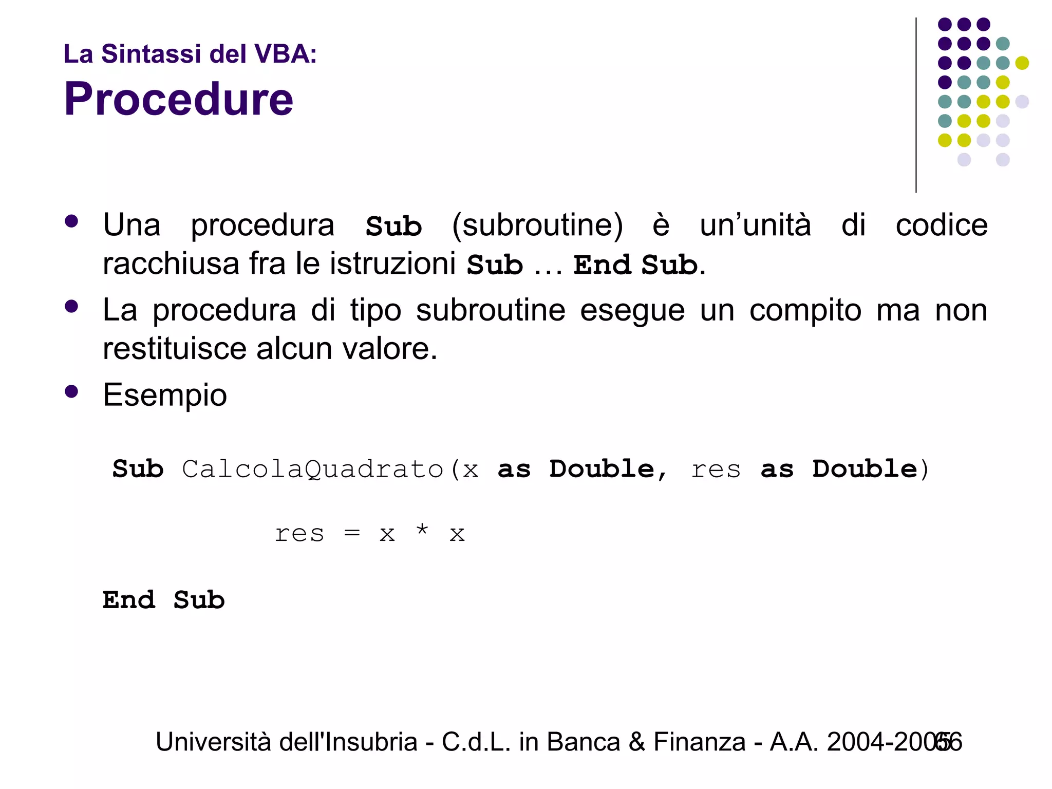 Università dell'Insubria - C.d.L. in Banca & Finanza - A.A. 2004-200566
La Sintassi del VBA:
Procedure
 Una procedura Sub (subroutine) è un’unità di codice
racchiusa fra le istruzioni Sub … End Sub.
 La procedura di tipo subroutine esegue un compito ma non
restituisce alcun valore.
 Esempio
Sub CalcolaQuadrato(x as Double, res as Double)
res = x * x
   
End Sub
 