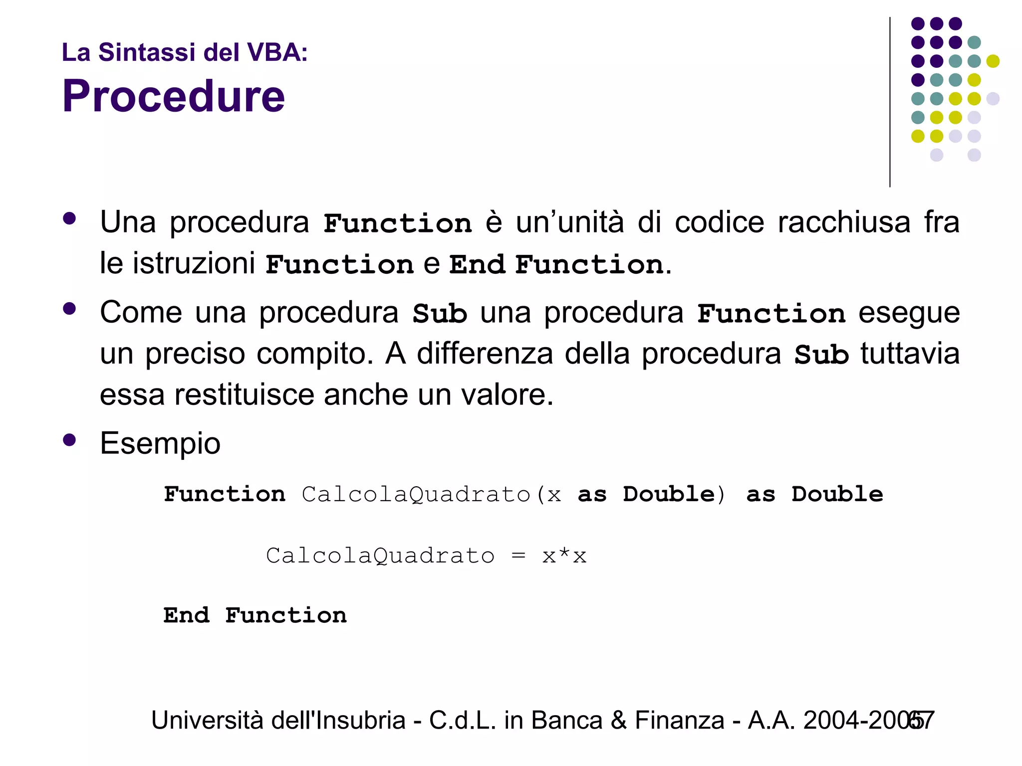 Università dell'Insubria - C.d.L. in Banca & Finanza - A.A. 2004-200567
La Sintassi del VBA:
Procedure
 Una procedura Function è un’unità di codice racchiusa fra
le istruzioni Function e End Function.
 Come una procedura Sub una procedura Function esegue
un preciso compito. A differenza della procedura Sub tuttavia
essa restituisce anche un valore.
 Esempio
Function CalcolaQuadrato(x as Double) as Double
CalcolaQuadrato = x*x
            
End Function
 