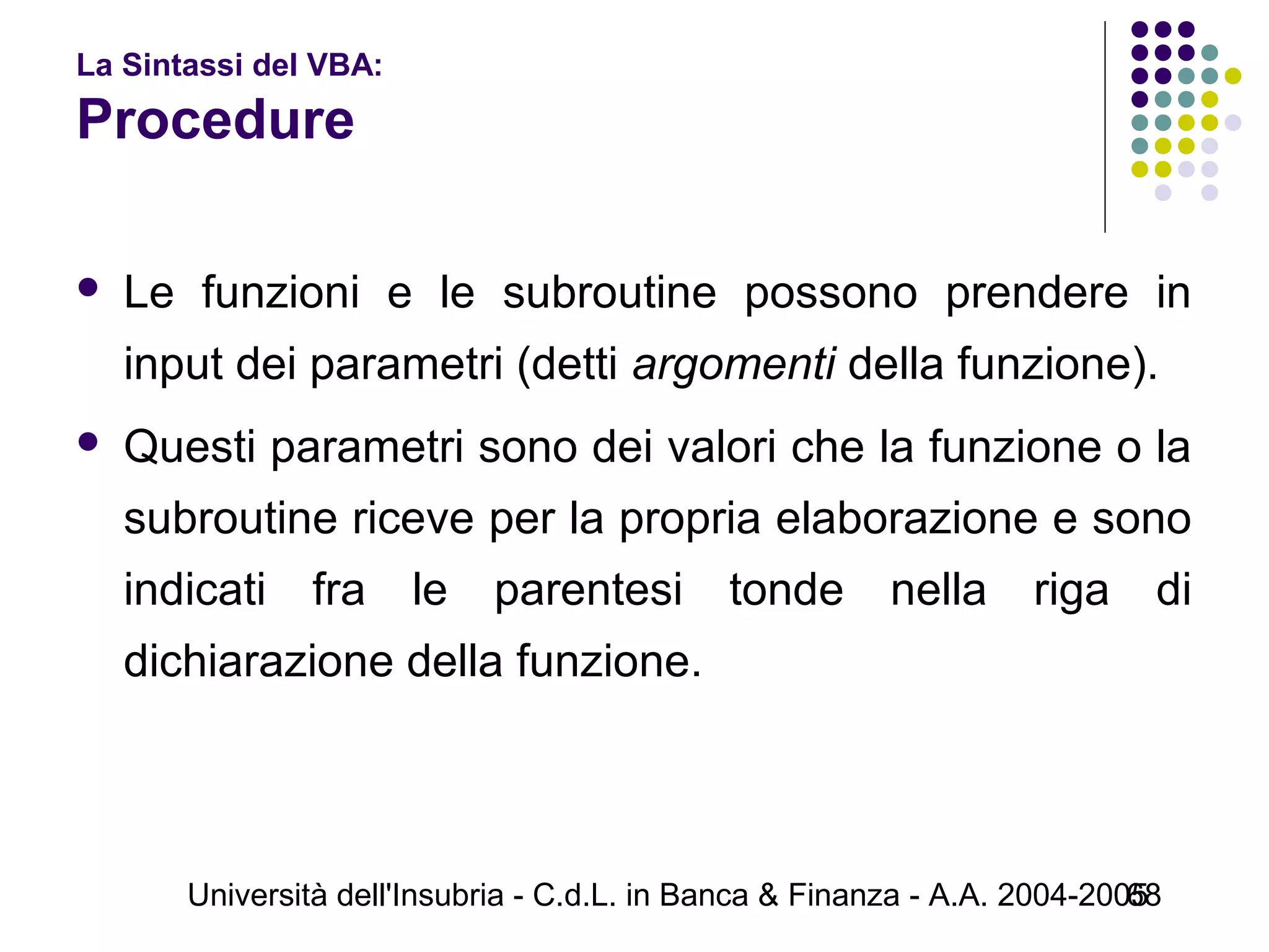 Università dell'Insubria - C.d.L. in Banca & Finanza - A.A. 2004-200568
La Sintassi del VBA:
Procedure
 Le funzioni e le subroutine possono prendere in
input dei parametri (detti argomenti della funzione).
 Questi parametri sono dei valori che la funzione o la
subroutine riceve per la propria elaborazione e sono
indicati fra le parentesi tonde nella riga di
dichiarazione della funzione.
 