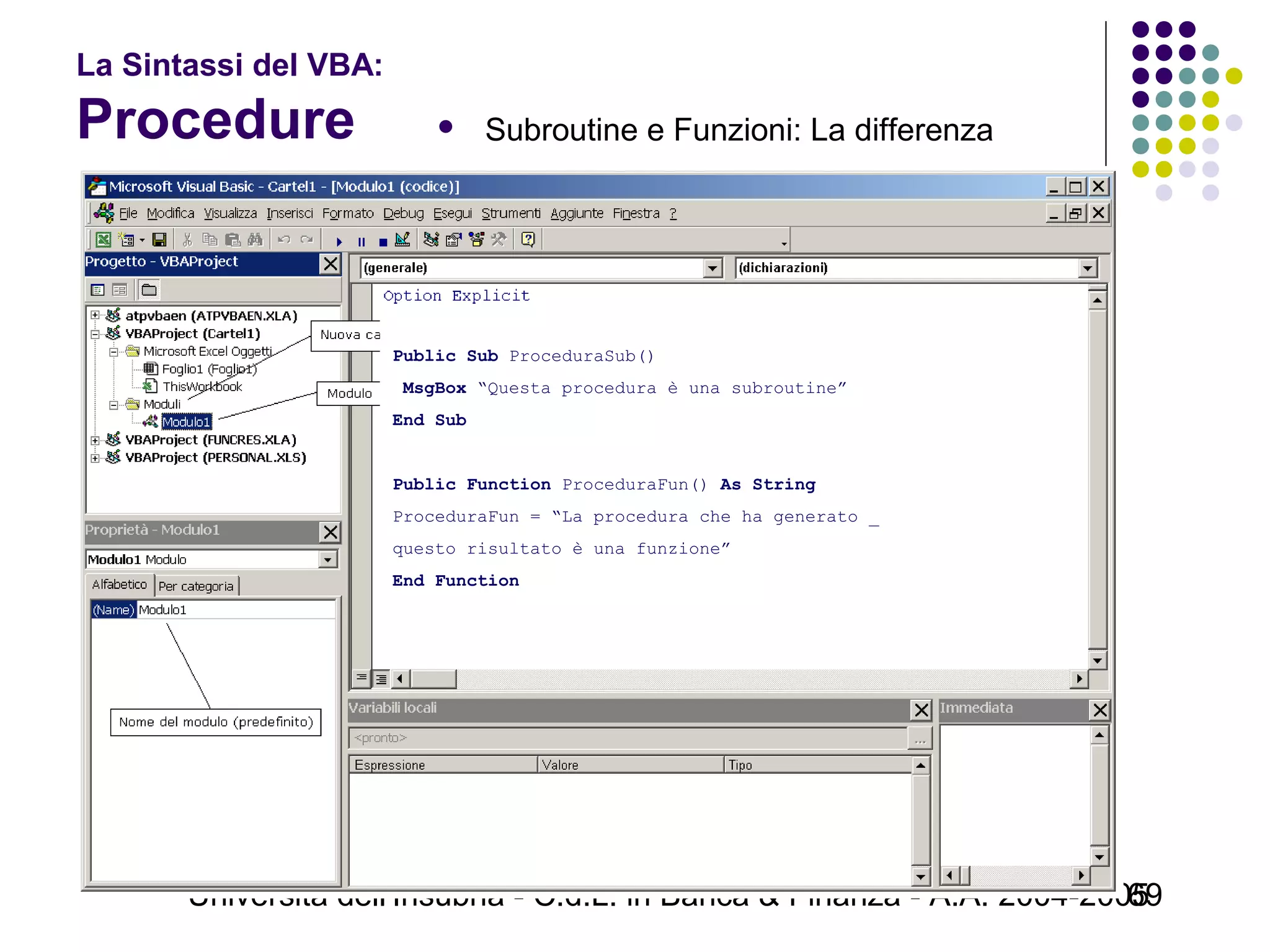 Università dell'Insubria - C.d.L. in Banca & Finanza - A.A. 2004-200569
La Sintassi del VBA:
Procedure  Subroutine e Funzioni: La differenza
 
Public Sub ProceduraSub()
 MsgBox “Questa procedura è una subroutine”
End Sub 
Public Function ProceduraFun() As String
ProceduraFun = “La procedura che ha generato _
questo risultato è una funzione”
End Function 
 
 