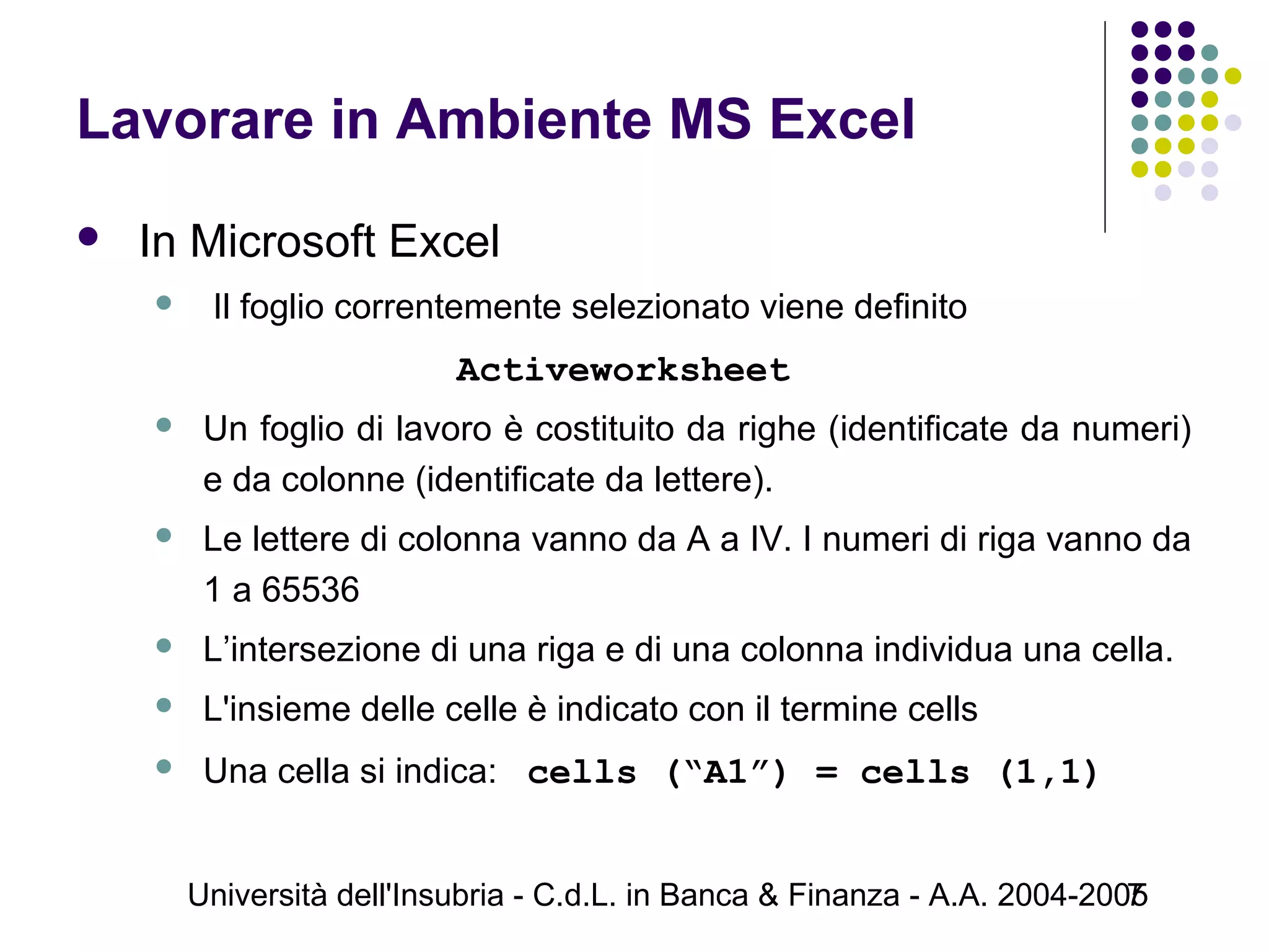 Università dell'Insubria - C.d.L. in Banca & Finanza - A.A. 2004-20057
Lavorare in Ambiente MS Excel
 In Microsoft Excel
 Il foglio correntemente selezionato viene definito
Activeworksheet
 Un foglio di lavoro è costituito da righe (identificate da numeri)
e da colonne (identificate da lettere).
 Le lettere di colonna vanno da A a IV. I numeri di riga vanno da
1 a 65536
 L’intersezione di una riga e di una colonna individua una cella.
 L'insieme delle celle è indicato con il termine cells
 Una cella si indica: cells (“A1”) = cells (1,1)
 