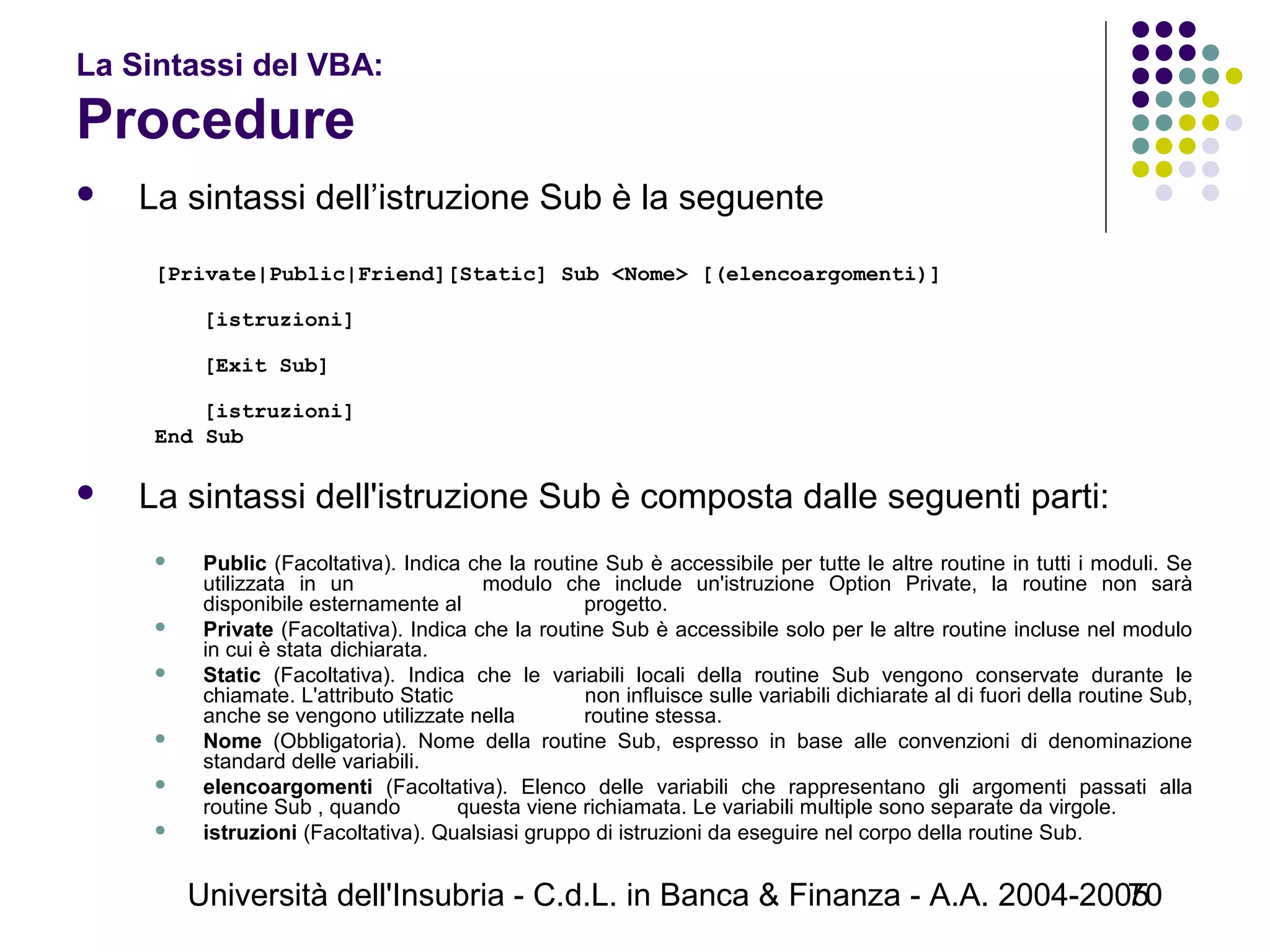 Università dell'Insubria - C.d.L. in Banca & Finanza - A.A. 2004-200570
La Sintassi del VBA:
Procedure
 La sintassi dell’istruzione Sub è la seguente
[Private|Public|Friend][Static] Sub <Nome> [(elencoargomenti)]
[istruzioni]
[Exit Sub]
[istruzioni]
End Sub
 La sintassi dell'istruzione Sub è composta dalle seguenti parti:
 Public (Facoltativa). Indica che la routine Sub è accessibile per tutte le altre routine in tutti i moduli. Se
utilizzata in un modulo che include un'istruzione Option Private, la routine non sarà
disponibile esternamente al progetto.
 Private (Facoltativa). Indica che la routine Sub è accessibile solo per le altre routine incluse nel modulo
in cui è stata dichiarata.
 Static (Facoltativa). Indica che le variabili locali della routine Sub vengono conservate durante le
chiamate. L'attributo Static non influisce sulle variabili dichiarate al di fuori della routine Sub,
anche se vengono utilizzate nella routine stessa.
 Nome (Obbligatoria). Nome della routine Sub, espresso in base alle convenzioni di denominazione
standard delle variabili.
 elencoargomenti (Facoltativa). Elenco delle variabili che rappresentano gli argomenti passati alla
routine Sub , quando questa viene richiamata. Le variabili multiple sono separate da virgole.
 istruzioni (Facoltativa). Qualsiasi gruppo di istruzioni da eseguire nel corpo della routine Sub.
 