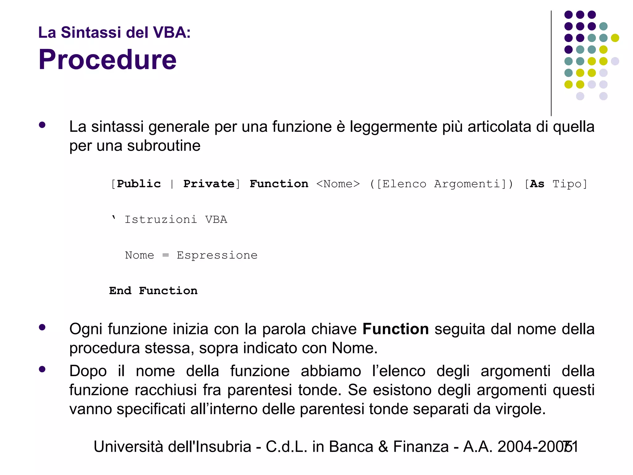 Università dell'Insubria - C.d.L. in Banca & Finanza - A.A. 2004-200571
La Sintassi del VBA:
Procedure
 La sintassi generale per una funzione è leggermente più articolata di quella
per una subroutine
 
[Public | Private] Function <Nome> ([Elenco Argomenti]) [As Tipo]
 
‘ Istruzioni VBA
 
Nome = Espressione
 
End Function
 
 Ogni funzione inizia con la parola chiave Function seguita dal nome della
procedura stessa, sopra indicato con Nome.
 Dopo il nome della funzione abbiamo l’elenco degli argomenti della
funzione racchiusi fra parentesi tonde. Se esistono degli argomenti questi
vanno specificati all’interno delle parentesi tonde separati da virgole.
 