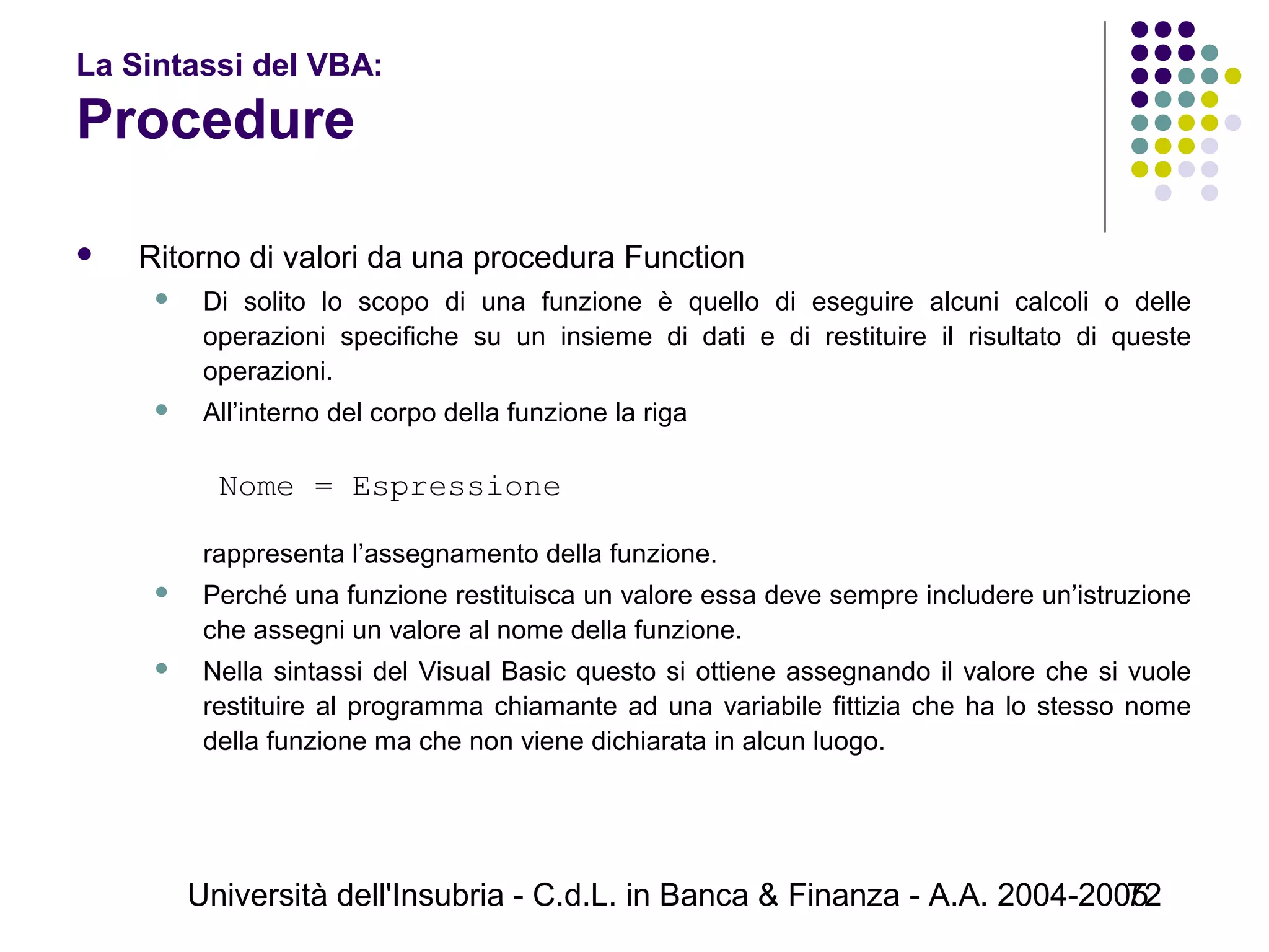 Università dell'Insubria - C.d.L. in Banca & Finanza - A.A. 2004-200572
La Sintassi del VBA:
Procedure
 Ritorno di valori da una procedura Function
 Di solito lo scopo di una funzione è quello di eseguire alcuni calcoli o delle
operazioni specifiche su un insieme di dati e di restituire il risultato di queste
operazioni.
 All’interno del corpo della funzione la riga
Nome = Espressione
 
rappresenta l’assegnamento della funzione.
 Perché una funzione restituisca un valore essa deve sempre includere un’istruzione
che assegni un valore al nome della funzione.
 Nella sintassi del Visual Basic questo si ottiene assegnando il valore che si vuole
restituire al programma chiamante ad una variabile fittizia che ha lo stesso nome
della funzione ma che non viene dichiarata in alcun luogo.
 