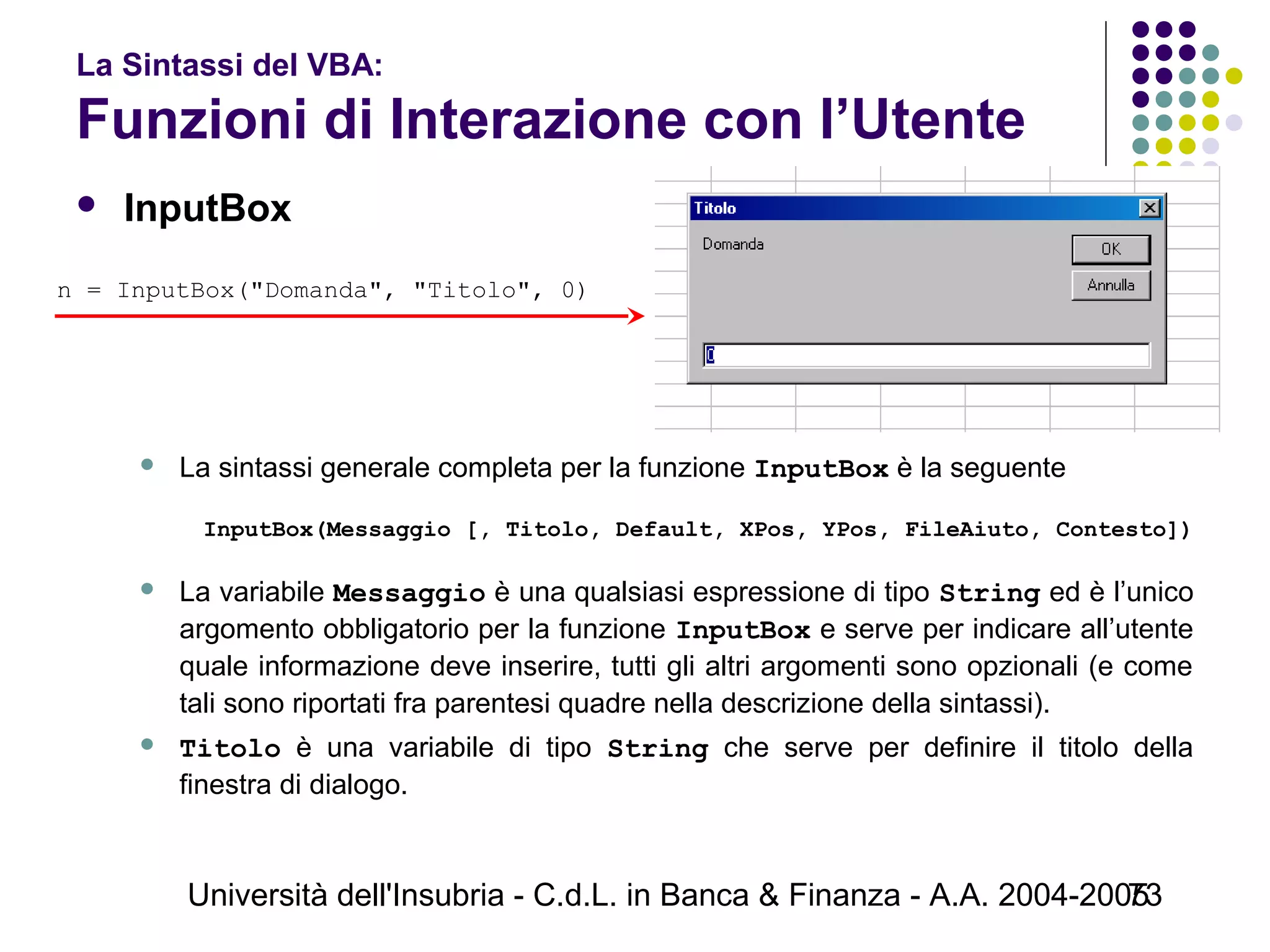 Università dell'Insubria - C.d.L. in Banca & Finanza - A.A. 2004-200573
La Sintassi del VBA:
Funzioni di Interazione con l’Utente
 InputBox
 La sintassi generale completa per la funzione InputBox è la seguente
InputBox(Messaggio [, Titolo, Default, XPos, YPos, FileAiuto, Contesto])
 
 La variabile Messaggio è una qualsiasi espressione di tipo String ed è l’unico
argomento obbligatorio per la funzione InputBox e serve per indicare all’utente
quale informazione deve inserire, tutti gli altri argomenti sono opzionali (e come
tali sono riportati fra parentesi quadre nella descrizione della sintassi).
 Titolo è una variabile di tipo String che serve per definire il titolo della
finestra di dialogo.
n = InputBox("Domanda", "Titolo", 0)
 