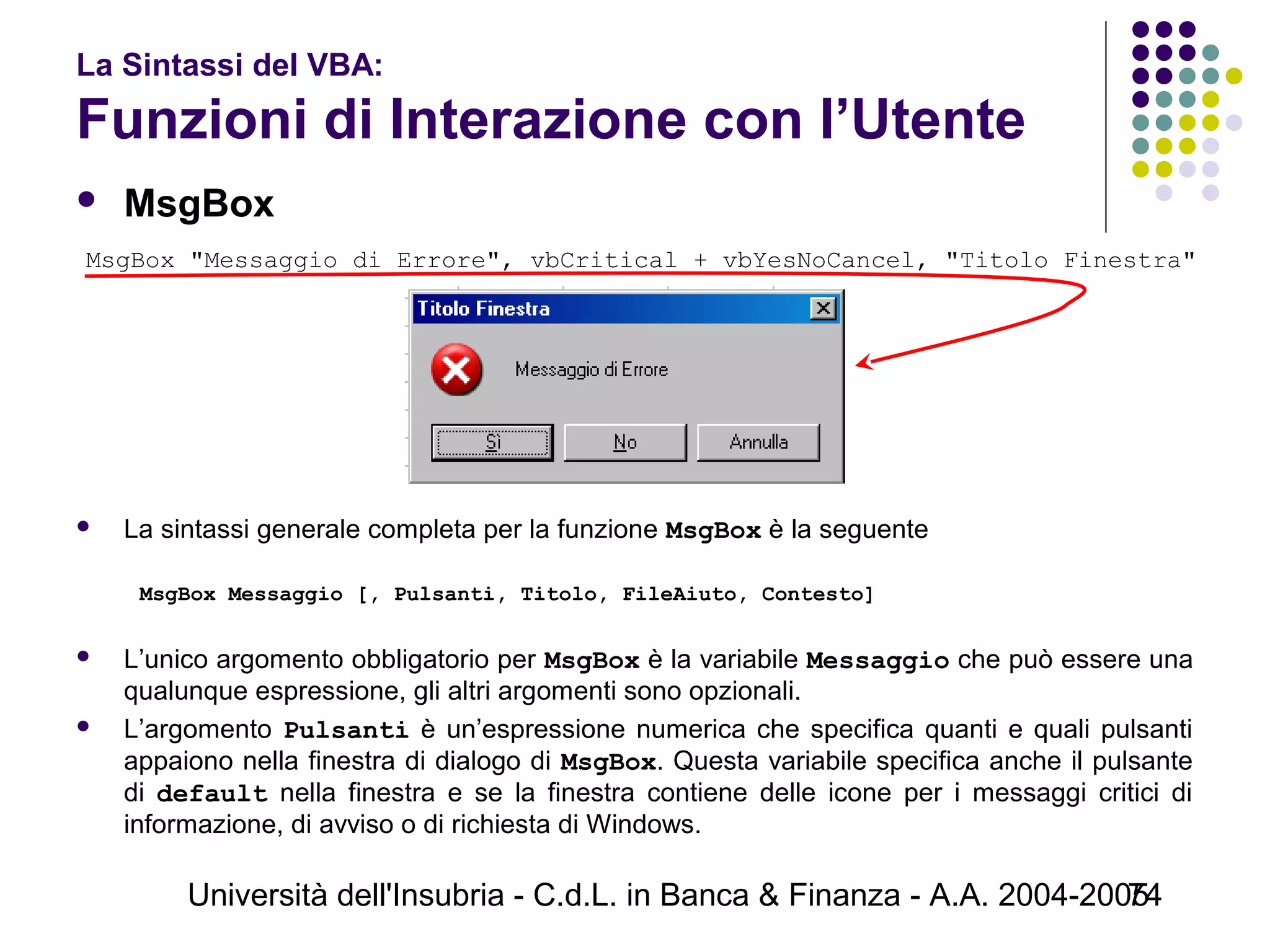 Università dell'Insubria - C.d.L. in Banca & Finanza - A.A. 2004-200574
La Sintassi del VBA:
Funzioni di Interazione con l’Utente
 MsgBox
 La sintassi generale completa per la funzione MsgBox è la seguente
 
MsgBox Messaggio [, Pulsanti, Titolo, FileAiuto, Contesto]
 
 L’unico argomento obbligatorio per MsgBox è la variabile Messaggio che può essere una
qualunque espressione, gli altri argomenti sono opzionali.
 L’argomento Pulsanti è un’espressione numerica che specifica quanti e quali pulsanti
appaiono nella finestra di dialogo di MsgBox. Questa variabile specifica anche il pulsante
di default nella finestra e se la finestra contiene delle icone per i messaggi critici di
informazione, di avviso o di richiesta di Windows.
MsgBox "Messaggio di Errore", vbCritical + vbYesNoCancel, "Titolo Finestra"
 