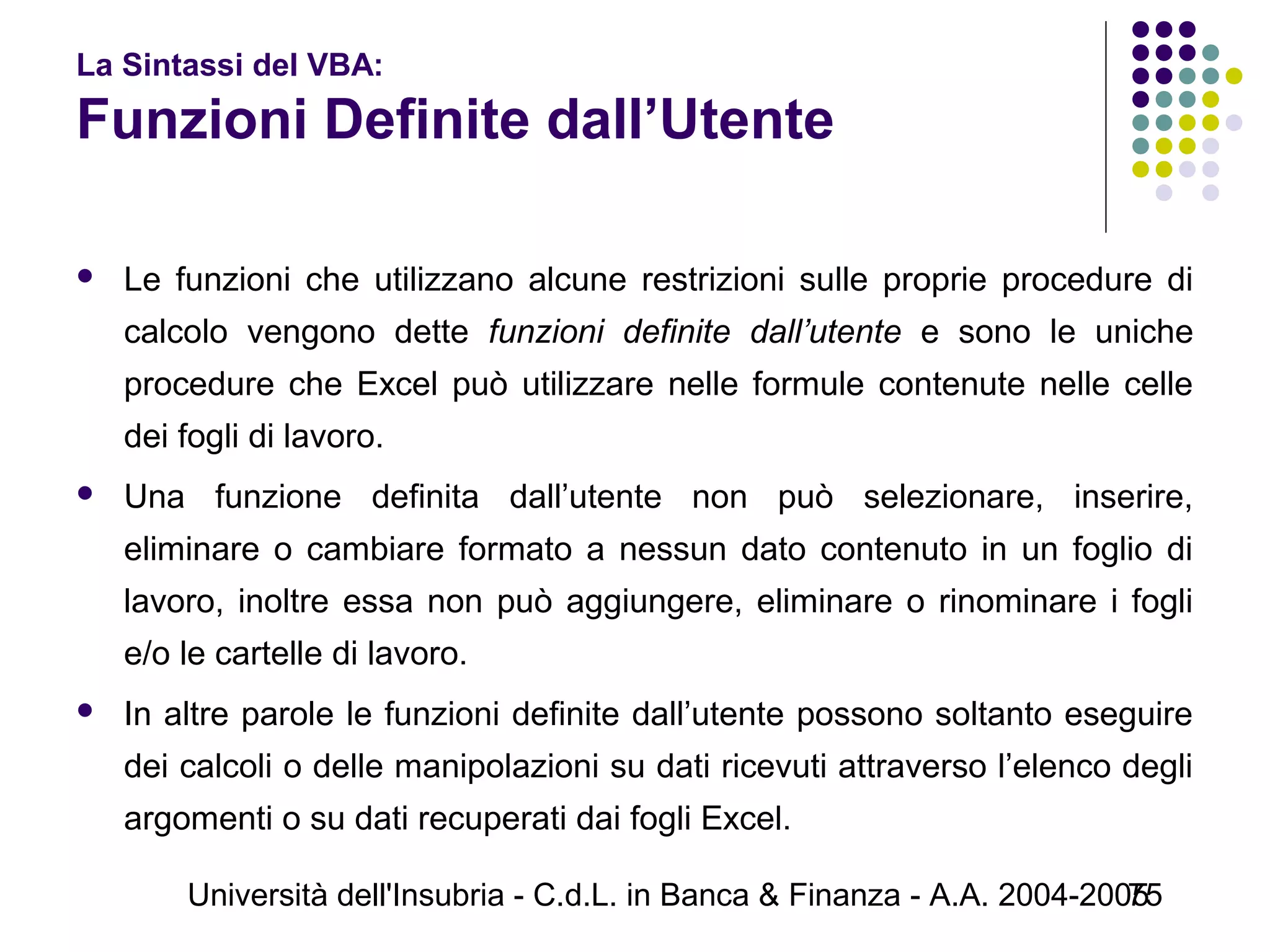 Università dell'Insubria - C.d.L. in Banca & Finanza - A.A. 2004-200575
La Sintassi del VBA:
Funzioni Definite dall’Utente
 Le funzioni che utilizzano alcune restrizioni sulle proprie procedure di
calcolo vengono dette funzioni definite dall’utente e sono le uniche
procedure che Excel può utilizzare nelle formule contenute nelle celle
dei fogli di lavoro.
 Una funzione definita dall’utente non può selezionare, inserire,
eliminare o cambiare formato a nessun dato contenuto in un foglio di
lavoro, inoltre essa non può aggiungere, eliminare o rinominare i fogli
e/o le cartelle di lavoro.
 In altre parole le funzioni definite dall’utente possono soltanto eseguire
dei calcoli o delle manipolazioni su dati ricevuti attraverso l’elenco degli
argomenti o su dati recuperati dai fogli Excel.
 