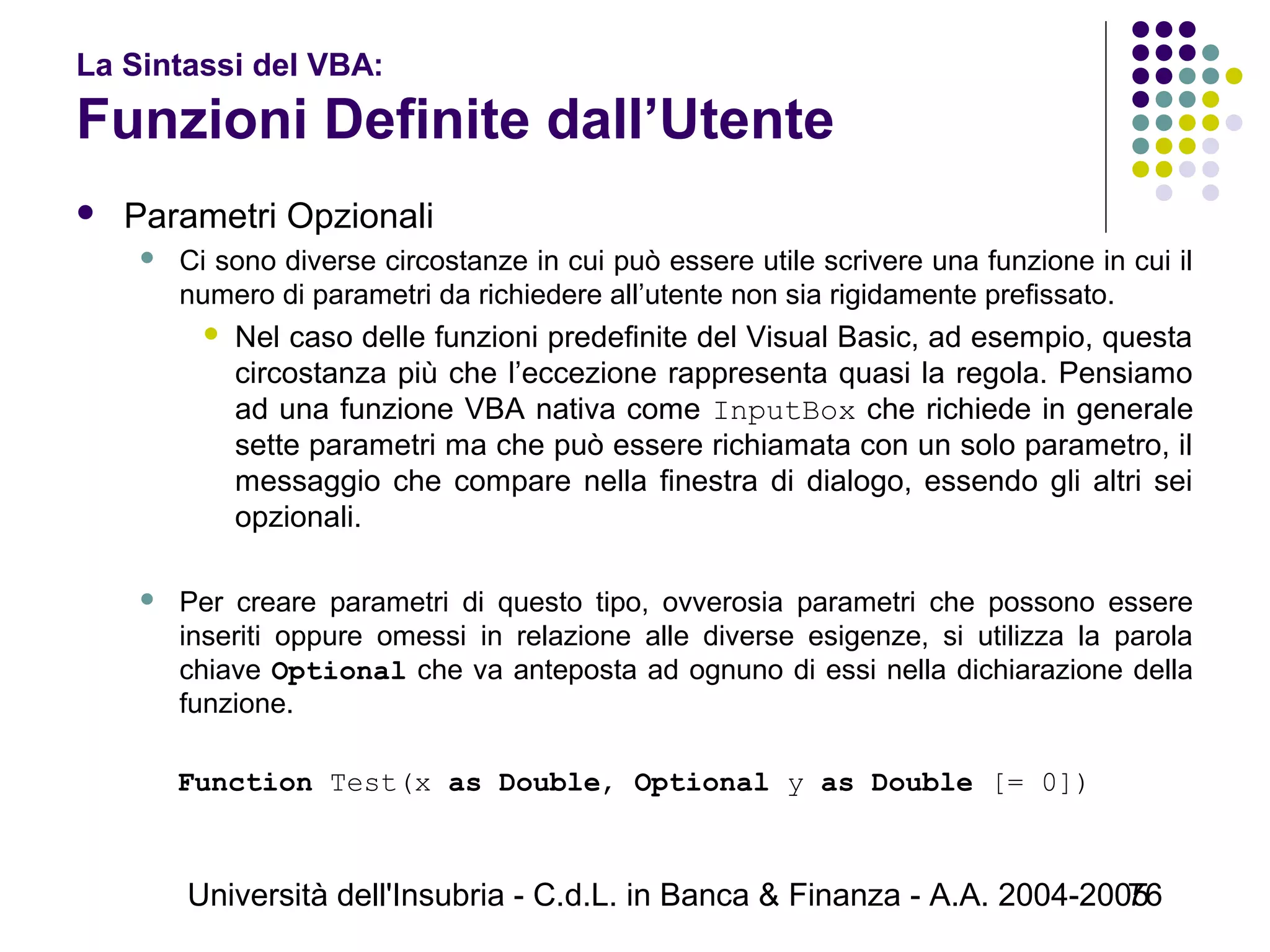 Università dell'Insubria - C.d.L. in Banca & Finanza - A.A. 2004-200576
La Sintassi del VBA:
Funzioni Definite dall’Utente
 Parametri Opzionali
 Ci sono diverse circostanze in cui può essere utile scrivere una funzione in cui il
numero di parametri da richiedere all’utente non sia rigidamente prefissato.
 Nel caso delle funzioni predefinite del Visual Basic, ad esempio, questa
circostanza più che l’eccezione rappresenta quasi la regola. Pensiamo
ad una funzione VBA nativa come InputBox che richiede in generale
sette parametri ma che può essere richiamata con un solo parametro, il
messaggio che compare nella finestra di dialogo, essendo gli altri sei
opzionali.
 Per creare parametri di questo tipo, ovverosia parametri che possono essere
inseriti oppure omessi in relazione alle diverse esigenze, si utilizza la parola
chiave Optional che va anteposta ad ognuno di essi nella dichiarazione della
funzione.
Function Test(x as Double, Optional y as Double [= 0])
 