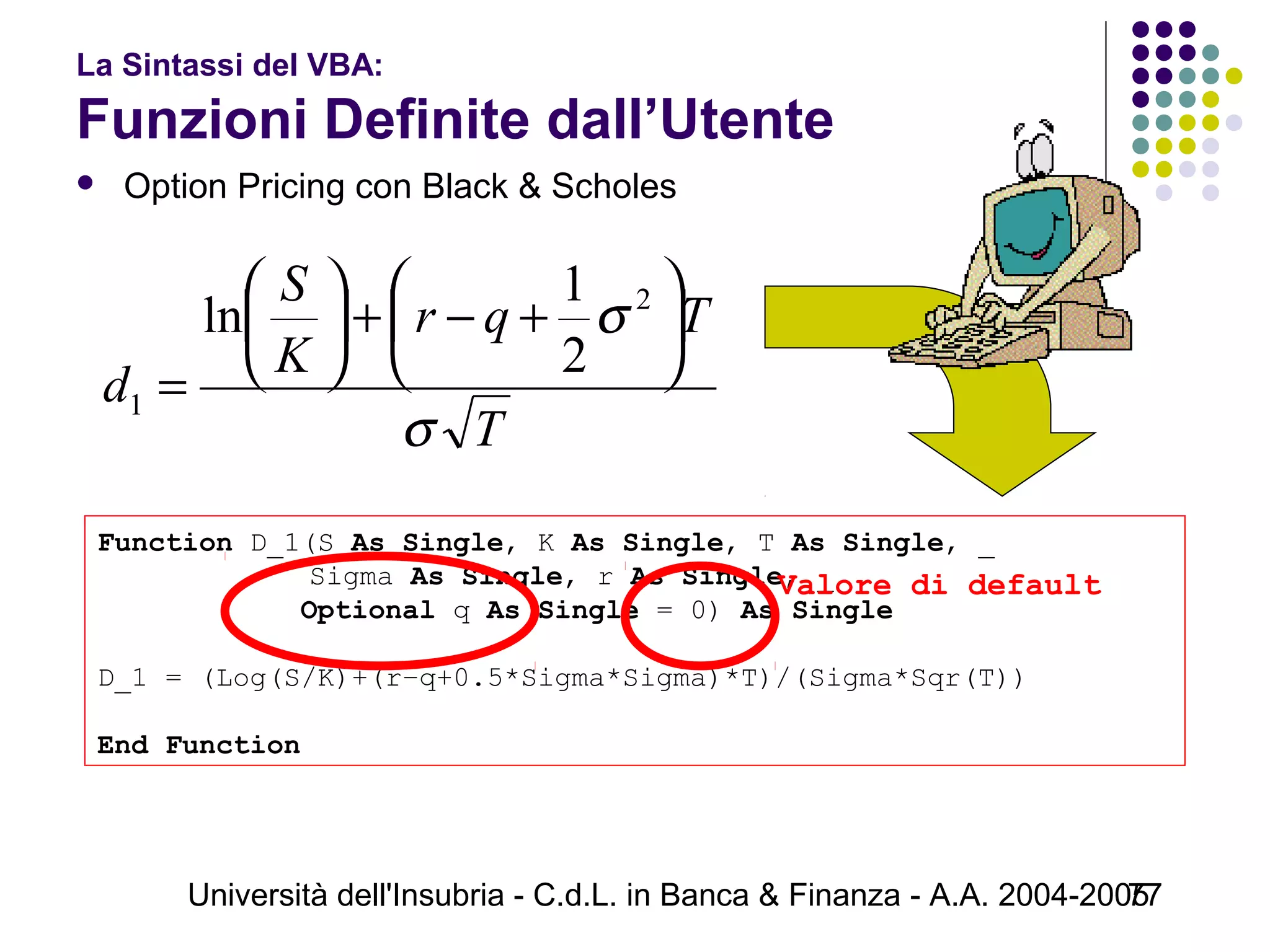Università dell'Insubria - C.d.L. in Banca & Finanza - A.A. 2004-200577
La Sintassi del VBA:
Funzioni Definite dall’Utente
 Option Pricing con Black & Scholes
Function D_1(S As Single, K As Single, T As Single, _
     Sigma As Single, r As Single, _
            Optional q As Single = 0) As Single
D_1 = (Log(S/K)+(r–q+0.5*Sigma*Sigma)*T)/(Sigma*Sqr(T))
End Function
T
Tqr
K
S
d
σ
σ 





+−+





=
2
1
2
1
ln
Valore di default
 