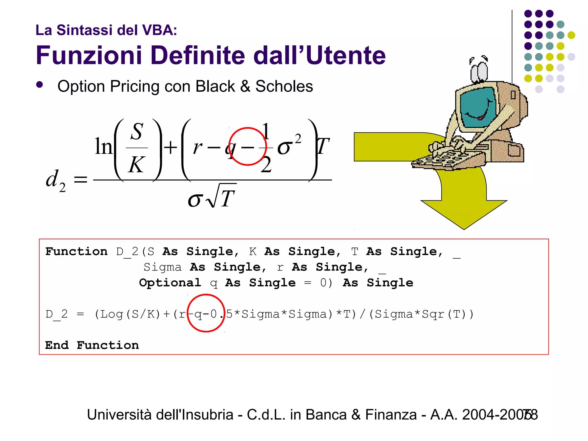 Università dell'Insubria - C.d.L. in Banca & Finanza - A.A. 2004-200578
La Sintassi del VBA:
Funzioni Definite dall’Utente
 Option Pricing con Black & Scholes
Function D_2(S As Single, K As Single, T As Single, _
     Sigma As Single, r As Single, _
            Optional q As Single = 0) As Single
D_2 = (Log(S/K)+(r–q-0.5*Sigma*Sigma)*T)/(Sigma*Sqr(T))
End Function
T
Tqr
K
S
d
σ
σ 





−−+





=
2
2
2
1
ln
 