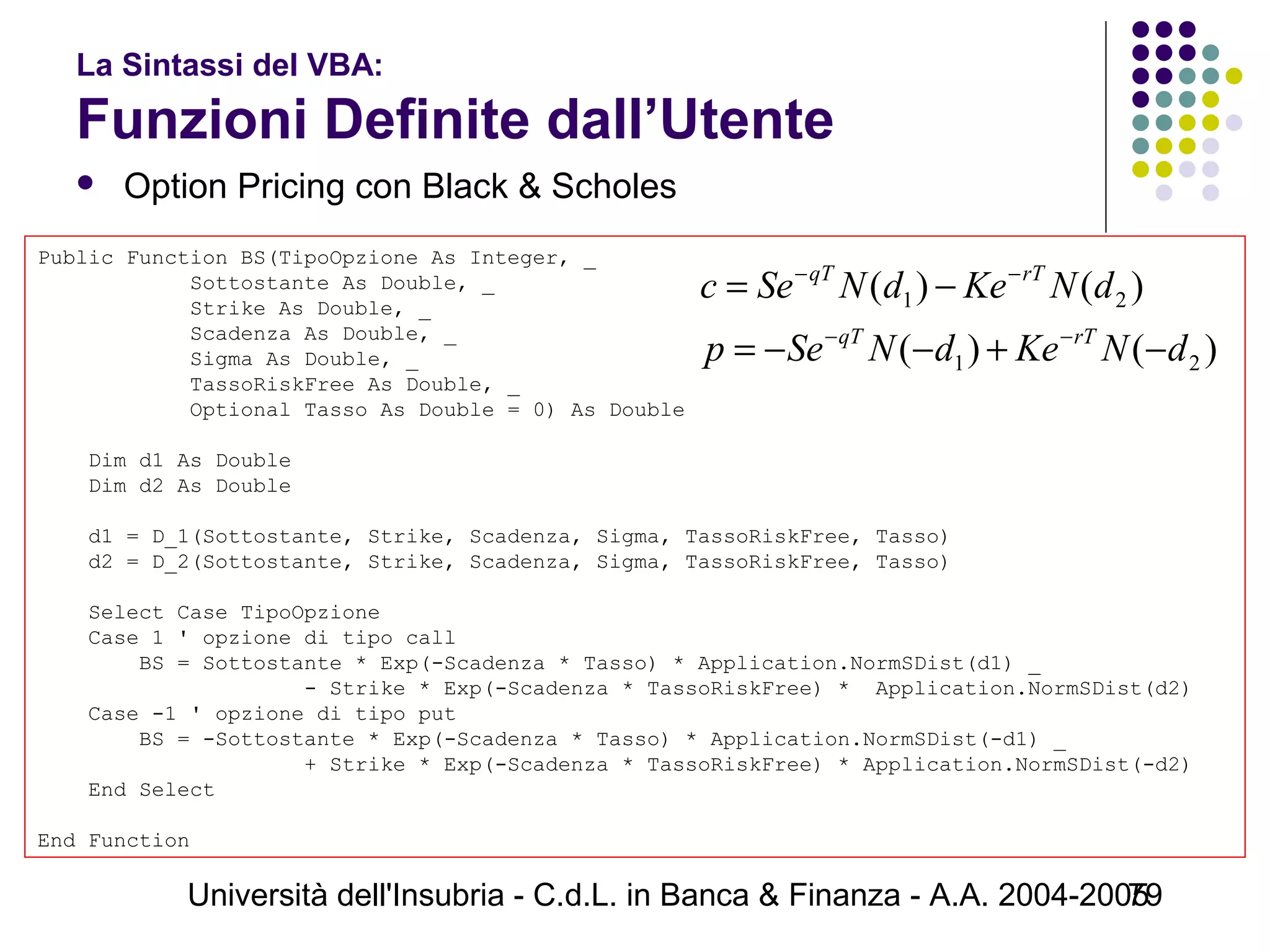 Università dell'Insubria - C.d.L. in Banca & Finanza - A.A. 2004-200579
La Sintassi del VBA:
Funzioni Definite dall’Utente
 Option Pricing con Black & Scholes
Public Function BS(TipoOpzione As Integer, _
            Sottostante As Double, _
            Strike As Double, _
            Scadenza As Double, _
            Sigma As Double, _
            TassoRiskFree As Double, _
            Optional Tasso As Double = 0) As Double
 
    Dim d1 As Double
    Dim d2 As Double
  
    d1 = D_1(Sottostante, Strike, Scadenza, Sigma, TassoRiskFree, Tasso)
    d2 = D_2(Sottostante, Strike, Scadenza, Sigma, TassoRiskFree, Tasso)
    Select Case TipoOpzione
    Case 1 ' opzione di tipo call
        BS = Sottostante * Exp(-Scadenza * Tasso) * Application.NormSDist(d1) _
                     - Strike * Exp(-Scadenza * TassoRiskFree) *  Application.NormSDist(d2)
    Case -1 ' opzione di tipo put
        BS = -Sottostante * Exp(-Scadenza * Tasso) * Application.NormSDist(-d1) _
                     + Strike * Exp(-Scadenza * TassoRiskFree) * Application.NormSDist(-d2)
    End Select
End Function
)()(
)()(
21
21
dNKedNSep
dNKedNSec
rTqT
rTqT
−+−−=
−=
−−
−−
 