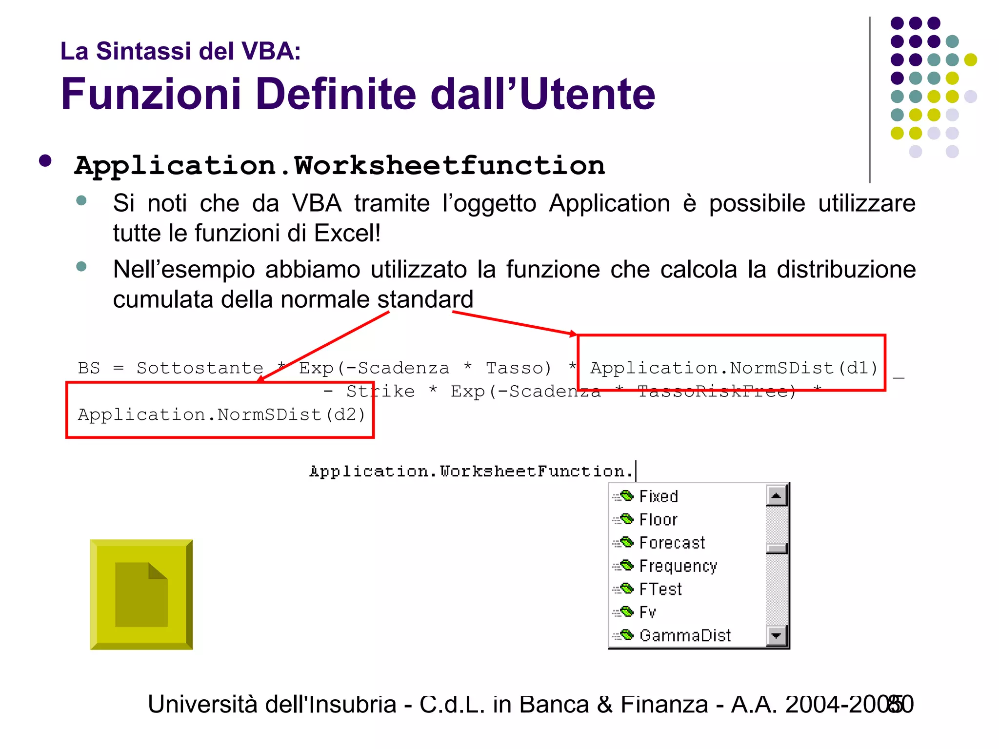 Università dell'Insubria - C.d.L. in Banca & Finanza - A.A. 2004-200580
La Sintassi del VBA:
Funzioni Definite dall’Utente
 Application.Worksheetfunction
 Si noti che da VBA tramite l’oggetto Application è possibile utilizzare
tutte le funzioni di Excel!
 Nell’esempio abbiamo utilizzato la funzione che calcola la distribuzione
cumulata della normale standard
BS = Sottostante * Exp(-Scadenza * Tasso) * Application.NormSDist(d1) _
                     - Strike * Exp(-Scadenza * TassoRiskFree) *  
Application.NormSDist(d2)
 