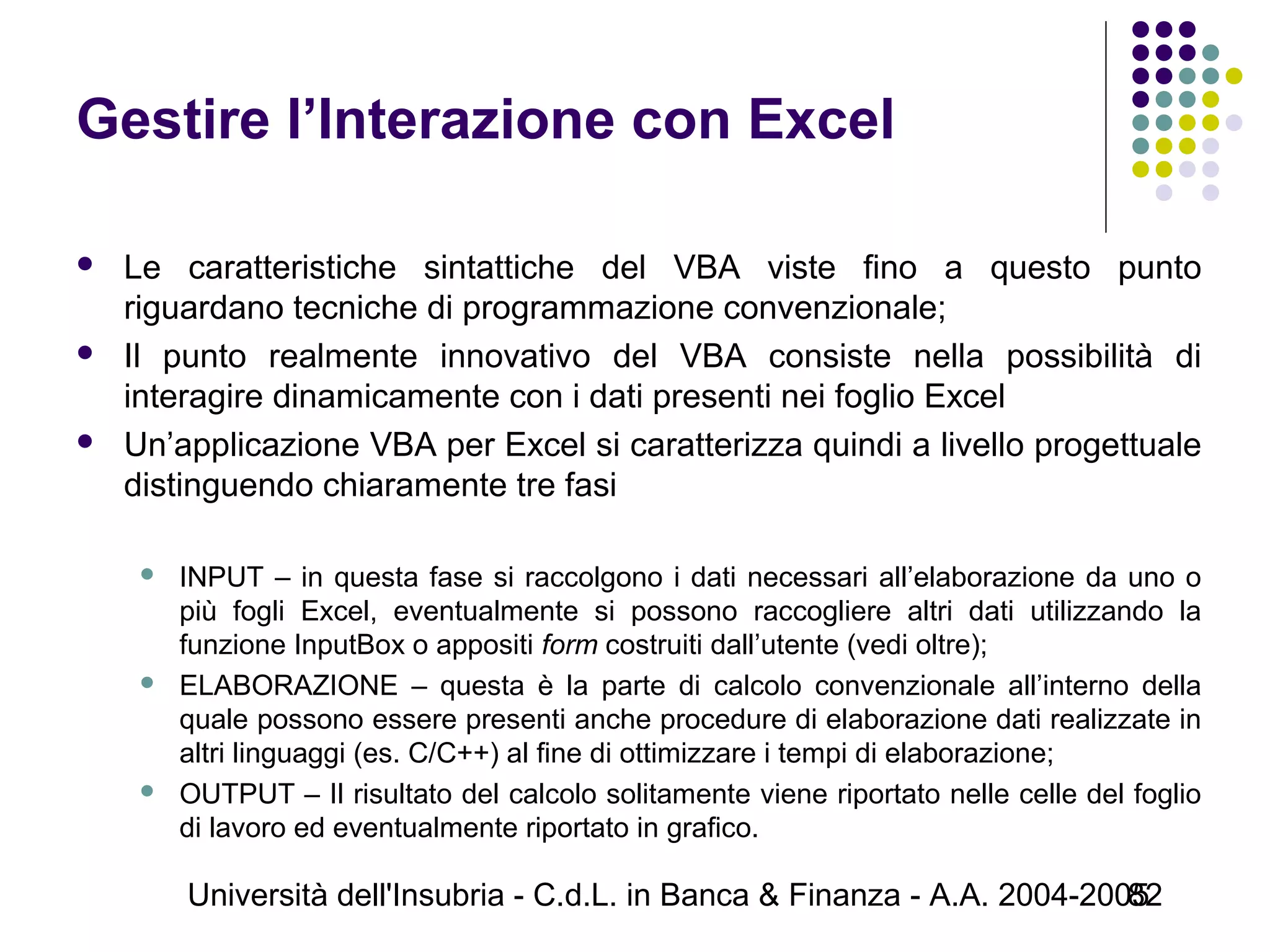 Università dell'Insubria - C.d.L. in Banca & Finanza - A.A. 2004-200582
Gestire l’Interazione con Excel
 Le caratteristiche sintattiche del VBA viste fino a questo punto
riguardano tecniche di programmazione convenzionale;
 Il punto realmente innovativo del VBA consiste nella possibilità di
interagire dinamicamente con i dati presenti nei foglio Excel
 Un’applicazione VBA per Excel si caratterizza quindi a livello progettuale
distinguendo chiaramente tre fasi
 INPUT – in questa fase si raccolgono i dati necessari all’elaborazione da uno o
più fogli Excel, eventualmente si possono raccogliere altri dati utilizzando la
funzione InputBox o appositi form costruiti dall’utente (vedi oltre);
 ELABORAZIONE – questa è la parte di calcolo convenzionale all’interno della
quale possono essere presenti anche procedure di elaborazione dati realizzate in
altri linguaggi (es. C/C++) al fine di ottimizzare i tempi di elaborazione;
 OUTPUT – Il risultato del calcolo solitamente viene riportato nelle celle del foglio
di lavoro ed eventualmente riportato in grafico.
 