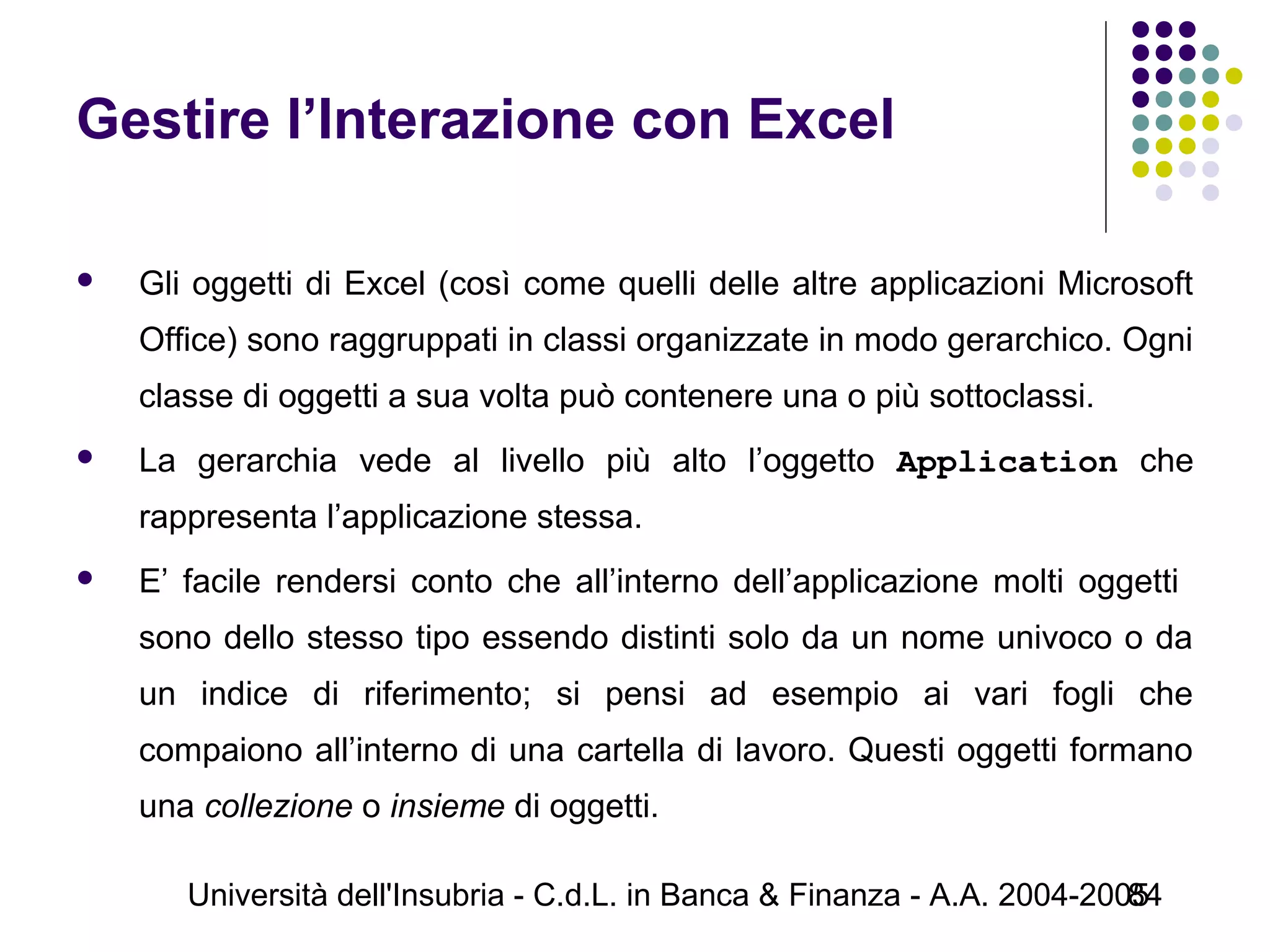 Università dell'Insubria - C.d.L. in Banca & Finanza - A.A. 2004-200584
Gestire l’Interazione con Excel
 Gli oggetti di Excel (così come quelli delle altre applicazioni Microsoft
Office) sono raggruppati in classi organizzate in modo gerarchico. Ogni
classe di oggetti a sua volta può contenere una o più sottoclassi.
 La gerarchia vede al livello più alto l’oggetto Application che
rappresenta l’applicazione stessa.
 E’ facile rendersi conto che all’interno dell’applicazione molti oggetti
sono dello stesso tipo essendo distinti solo da un nome univoco o da
un indice di riferimento; si pensi ad esempio ai vari fogli che
compaiono all’interno di una cartella di lavoro. Questi oggetti formano
una collezione o insieme di oggetti.
 