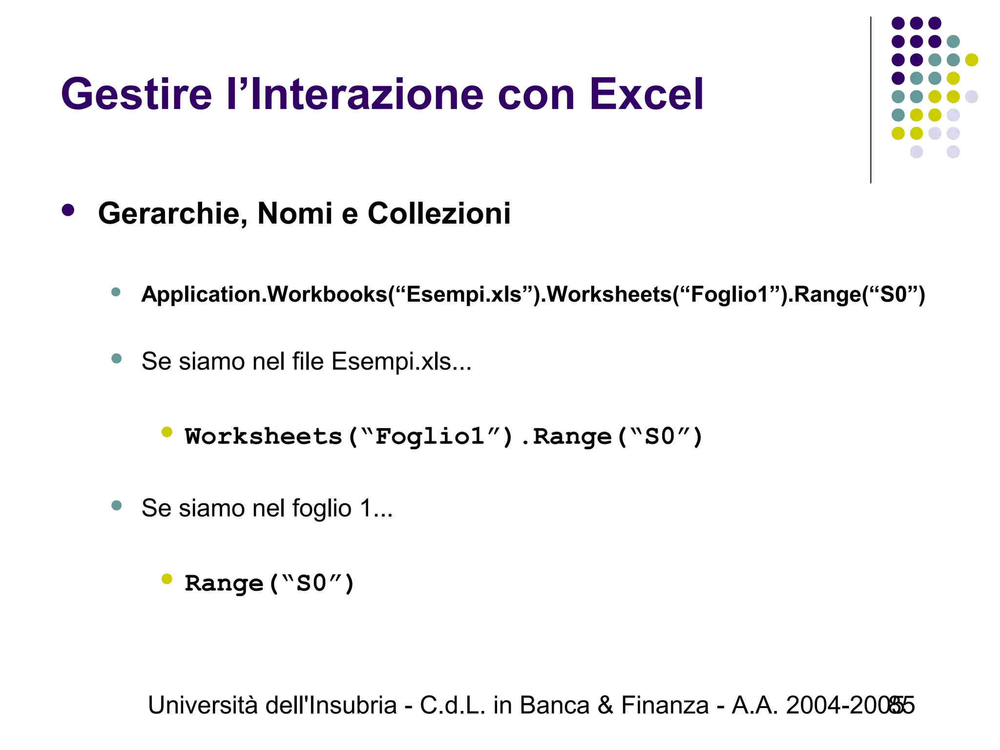 Università dell'Insubria - C.d.L. in Banca & Finanza - A.A. 2004-200585
Gestire l’Interazione con Excel
 Gerarchie, Nomi e Collezioni
 Application.Workbooks(“Esempi.xls”).Worksheets(“Foglio1”).Range(“S0”)
 Se siamo nel file Esempi.xls...
 Worksheets(“Foglio1”).Range(“S0”)
 Se siamo nel foglio 1...
 Range(“S0”)
 