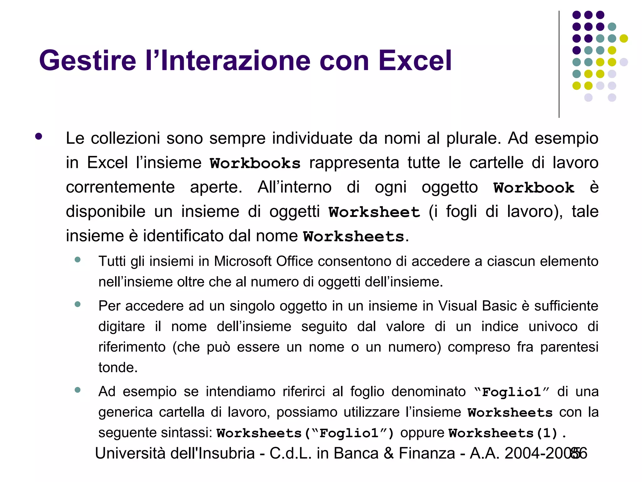 Università dell'Insubria - C.d.L. in Banca & Finanza - A.A. 2004-200586
Gestire l’Interazione con Excel
 Le collezioni sono sempre individuate da nomi al plurale. Ad esempio
in Excel l’insieme Workbooks rappresenta tutte le cartelle di lavoro
correntemente aperte. All’interno di ogni oggetto Workbook è
disponibile un insieme di oggetti Worksheet (i fogli di lavoro), tale
insieme è identificato dal nome Worksheets.
 Tutti gli insiemi in Microsoft Office consentono di accedere a ciascun elemento
nell’insieme oltre che al numero di oggetti dell’insieme.
 Per accedere ad un singolo oggetto in un insieme in Visual Basic è sufficiente
digitare il nome dell’insieme seguito dal valore di un indice univoco di
riferimento (che può essere un nome o un numero) compreso fra parentesi
tonde.
 Ad esempio se intendiamo riferirci al foglio denominato “Foglio1” di una
generica cartella di lavoro, possiamo utilizzare l’insieme Worksheets con la
seguente sintassi: Worksheets(“Foglio1”) oppure Worksheets(1).
 