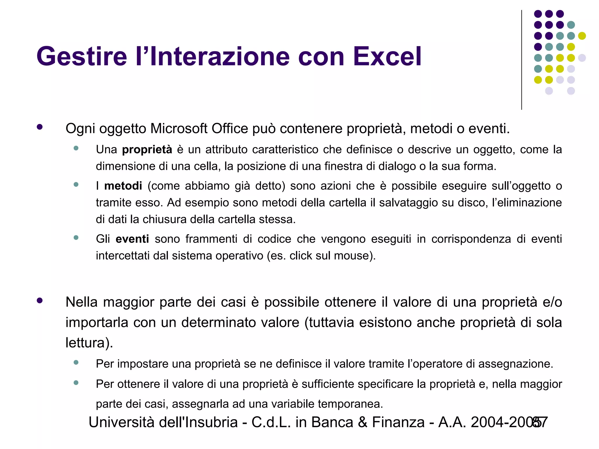 Università dell'Insubria - C.d.L. in Banca & Finanza - A.A. 2004-200587
Gestire l’Interazione con Excel
 Ogni oggetto Microsoft Office può contenere proprietà, metodi o eventi.
 Una proprietà è un attributo caratteristico che definisce o descrive un oggetto, come la
dimensione di una cella, la posizione di una finestra di dialogo o la sua forma.
 I metodi (come abbiamo già detto) sono azioni che è possibile eseguire sull’oggetto o
tramite esso. Ad esempio sono metodi della cartella il salvataggio su disco, l’eliminazione
di dati la chiusura della cartella stessa.
 Gli eventi sono frammenti di codice che vengono eseguiti in corrispondenza di eventi
intercettati dal sistema operativo (es. click sul mouse).
 Nella maggior parte dei casi è possibile ottenere il valore di una proprietà e/o
importarla con un determinato valore (tuttavia esistono anche proprietà di sola
lettura).
 Per impostare una proprietà se ne definisce il valore tramite l’operatore di assegnazione.
 Per ottenere il valore di una proprietà è sufficiente specificare la proprietà e, nella maggior
parte dei casi, assegnarla ad una variabile temporanea.
 